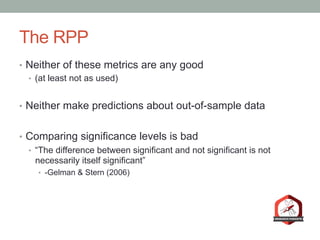 The RPP
•  Neither of these metrics are any good
•  (at least not as used)
•  Neither make predictions about out-of-sample data
•  Comparing significance levels is bad
•  “The difference between significant and not significant is not
necessarily itself significant”
•  -Gelman & Stern (2006)
 