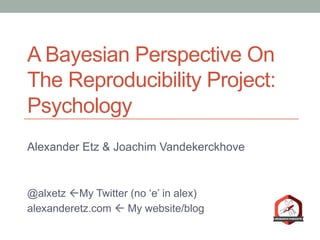 A Bayesian Perspective On
The Reproducibility Project:
Psychology
Alexander Etz & Joachim Vandekerckhove
@alxetz ßMy Twitter (no ‘e’ in alex)
alexanderetz.com ß My website/blog
 