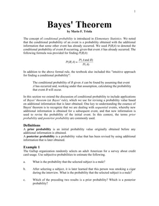 1
Bayes' Theorem
by Mario F. Triola
The concept of conditional probability is introduced in Elementary Statistics. We noted
that the conditional probability of an event is a probability obtained with the additional
information that some other event has already occurred. We used P(B|A) to denoted the
conditional probability of event B occurring, given that event A has already occurred. The
following formula was provided for finding P(B|A):
P B A
P A B
P A
( | )
( )
( )
=
and
In addition to the above formal rule, the textbook also included this "intuitive approach
for finding a conditional probability":
The conditional probability of B given A can be found by assuming that event
A has occurred and, working under that assumption, calculating the probability
that event B will occur.
In this section we extend the discussion of conditional probability to include applications
of Bayes' theorem (or Bayes' rule), which we use for revising a probability value based
on additional information that is later obtained. One key to understanding the essence of
Bayes' theorem is to recognize that we are dealing with sequential events, whereby new
additional information is obtained for a subsequent event, and that new information is
used to revise the probability of the initial event. In this context, the terms prior
probability and posterior probability are commonly used.
Definitions
A prior probability is an initial probability value originally obtained before any
additional information is obtained.
A posterior probability is a probability value that has been revised by using additional
information that is later obtained.
Example 1
The Gallup organization randomly selects an adult American for a survey about credit
card usage. Use subjective probabilities to estimate the following.
a. What is the probability that the selected subject is a male?
b. After selecting a subject, it is later learned that this person was smoking a cigar
during the interview. What is the probability that the selected subject is a male?
c. Which of the preceding two results is a prior probability? Which is a posterior
probability?
 