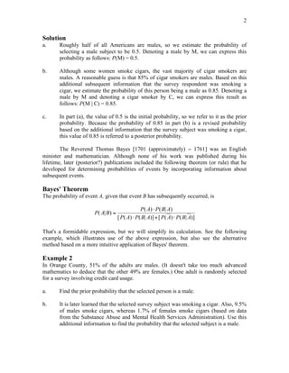 2
Solution
a. Roughly half of all Americans are males, so we estimate the probability of
selecting a male subject to be 0.5. Denoting a male by M, we can express this
probability as follows: P(M) = 0.5.
b. Although some women smoke cigars, the vast majority of cigar smokers are
males. A reasonable guess is that 85% of cigar smokers are males. Based on this
additional subsequent information that the survey respondent was smoking a
cigar, we estimate the probability of this person being a male as 0.85. Denoting a
male by M and denoting a cigar smoker by C, we can express this result as
follows: P(M | C) = 0.85.
c. In part (a), the value of 0.5 is the initial probability, so we refer to it as the prior
probability. Because the probability of 0.85 in part (b) is a revised probability
based on the additional information that the survey subject was smoking a cigar,
this value of 0.85 is referred to a posterior probability.
The Reverend Thomas Bayes [1701 (approximately) − 1761] was an English
minister and mathematician. Although none of his work was published during his
lifetime, later (posterior?) publications included the following theorem (or rule) that he
developed for determining probabilities of events by incorporating information about
subsequent events.
Bayes' Theorem
The probability of event A, given that event B has subsequently occurred, is
P A B
P A P B A
P A P B A P A P B A
( | )
( ) ( | )
[ ( ) ( | )] [ ( ) ( | )]
=
!
! + !
That's a formidable expression, but we will simplify its calculation. See the following
example, which illustrates use of the above expression, but also see the alternative
method based on a more intuitive application of Bayes' theorem.
Example 2
In Orange County, 51% of the adults are males. (It doesn't take too much advanced
mathematics to deduce that the other 49% are females.) One adult is randomly selected
for a survey involving credit card usage.
a. Find the prior probability that the selected person is a male.
b. It is later learned that the selected survey subject was smoking a cigar. Also, 9.5%
of males smoke cigars, whereas 1.7% of females smoke cigars (based on data
from the Substance Abuse and Mental Health Services Administration). Use this
additional information to find the probability that the selected subject is a male.
 