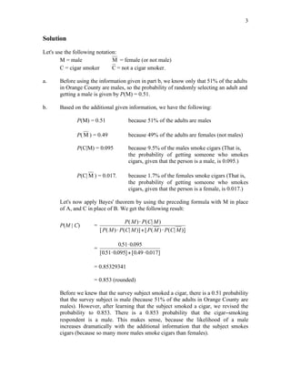 3
Solution
Let's use the following notation:
M = male M = female (or not male)
C = cigar smoker C = not a cigar smoker.
a. Before using the information given in part b, we know only that 51% of the adults
in Orange County are males, so the probability of randomly selecting an adult and
getting a male is given by P(M) = 0.51.
b. Based on the additional given information, we have the following:
P(M) = 0.51 because 51% of the adults are males
P( M ) = 0.49 because 49% of the adults are females (not males)
P(C|M) = 0.095 because 9.5% of the males smoke cigars (That is,
the probability of getting someone who smokes
cigars, given that the person is a male, is 0.095.)
P(C| M ) = 0.017. because 1.7% of the females smoke cigars (That is,
the probability of getting someone who smokes
cigars, given that the person is a female, is 0.017.)
Let's now apply Bayes' theorem by using the preceding formula with M in place
of A, and C in place of B. We get the following result:
P(M | C) =
P M P C M
P M P C M P M P C M
( ) ( | )
[ ( ) ( | )] [ ( ) ( | )]
!
! + !
=
051 0 095
051 0 095 0 49 0 017
. .
[ . . ] [ . . ]
!
! + !
= 0.85329341
= 0.853 (rounded)
Before we knew that the survey subject smoked a cigar, there is a 0.51 probability
that the survey subject is male (because 51% of the adults in Orange County are
males). However, after learning that the subject smoked a cigar, we revised the
probability to 0.853. There is a 0.853 probability that the cigar−smoking
respondent is a male. This makes sense, because the likelihood of a male
increases dramatically with the additional information that the subject smokes
cigars (because so many more males smoke cigars than females).
 
