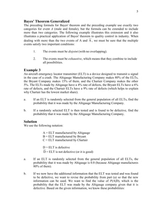 5
Bayes' Theorem Generalized
The preceding formula for Bayes' theorem and the preceding example use exactly two
categories for event A (male and female), but the formula can be extended to include
more than two categories. The following example illustrates this extension and it also
illustrates a practical application of Bayes' theorem to quality control in industry. When
dealing with more than the two events of A and A , we must be sure that the multiple
events satisfy two important conditions:
1. The events must be disjoint (with no overlapping).
2. The events must be exhaustive, which means that they combine to include
all possibilities.
Example 3
An aircraft emergency locator transmitter (ELT) is a device designed to transmit a signal
in the case of a crash. The Altigauge Manufacturing Company makes 80% of the ELTs,
the Bryant Company makes 15% of them, and the Chartair Company makes the other
5%. The ELTs made by Altigauge have a 4% rate of defects, the Bryant ELTs have a 6%
rate of defects, and the Chartair ELTs have a 9% rate of defects (which helps to explain
why Chartair has the lowest market share).
a. If an ELT is randomly selected from the general population of all ELTs, find the
probability that it was made by the Altigauge Manufacturing Company.
b. If a randomly selected ELT is then tested and is found to be defective, find the
probability that it was made by the Altigauge Manufacturing Company.
Solution
We use the following notation:
A = ELT manufactured by Altigauge
B = ELT manufactured by Bryant
C = ELT manufactured by Chartair
D = ELT is defective
D = ELT is not defective (or it is good)
a. If an ELT is randomly selected from the general population of all ELTs, the
probability that it was made by Altigauge is 0.8 (because Altigauge manufactures
80% of them).
b. If we now have the additional information that the ELT was tested and was found
to be defective, we want to revise the probability from part (a) so that the new
information can be used. We want to find the value of P(A|D), which is the
probability that the ELT was made by the Altigauge company given that it is
defective. Based on the given information, we know these probabilities:
 