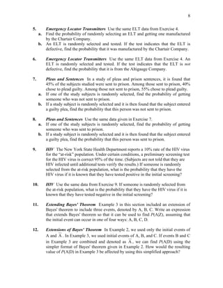 8
5. Emergency Locator Transmitters Use the same ELT data from Exercise 4.
a. Find the probability of randomly selecting an ELT and getting one manufactured
by the Chartair Company.
b. An ELT is randomly selected and tested. If the test indicates that the ELT is
defective, find the probability that it was manufactured by the Chartair Company.
6. Emergency Locator Transmitters Use the same ELT data from Exercise 4. An
ELT is randomly selected and tested. If the test indicates that the ELT is not
defective, find the probability that it is from the Altigauge Company.
7. Pleas and Sentences In a study of pleas and prison sentences, it is found that
45% of the subjects studied were sent to prison. Among those sent to prison, 40%
chose to plead guilty. Among those not sent to prison, 55% chose to plead guilty.
a. If one of the study subjects is randomly selected, find the probability of getting
someone who was not sent to prison.
b. If a study subject is randomly selected and it is then found that the subject entered
a guilty plea, find the probability that this person was not sent to prison.
8. Pleas and Sentences Use the same data given in Exercise 7.
a. If one of the study subjects is randomly selected, find the probability of getting
someone who was sent to prison.
b. If a study subject is randomly selected and it is then found that the subject entered
a guilty plea, find the probability that this person was sent to prison.
9. HIV The New York State Health Department reports a 10% rate of the HIV virus
for the “at-risk” population. Under certain conditions, a preliminary screening test
for the HIV virus is correct 95% of the time. (Subjects are not told that they are
HIV infected until additional tests verify the results.) If someone is randomly
selected from the at-risk population, what is the probability that they have the
HIV virus if it is known that they have tested positive in the initial screening?
10. HIV Use the same data from Exercise 9. If someone is randomly selected from
the at-risk population, what is the probability that they have the HIV virus if it is
known that they have tested negative in the initial screening?
11. Extending Bayes' Theorem Example 3 in this section included an extension of
Bayes' theorem to include three events, denoted by A, B, C. Write an expression
that extends Bayes' theorem so that it can be used to find P(A|Z), assuming that
the initial event can occur in one of four ways: A, B, C, D.
12. Extensions of Bayes' Theorem In Example 2, we used only the initial events of
A and A . In Example 3, we used initial events of A, B, and C. If events B and C
in Example 3 are combined and denoted as A , we can find P(A|D) using the
simpler format of Bayes' theorem given in Example 2. How would the resulting
value of P(A|D) in Example 3 be affected by using this simplified approach?
 