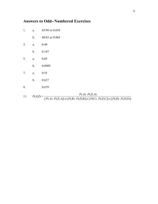 9
Answers to Odd−Numbered Exercises
1. a. 85/99 or 0.859
b. 80/83 or 0.964
3. a. 0.49
b. 0.147
5. a. 0.05
b. 0.0989
7. a. 0.55
b. 0.627
9. 0.679
11. P(A|Z) =
P A P Z A
P A P Z A P B P Z B P C P Z C P D P Z D
( ) ( | )
[ ( ) ( | )] [ ( ) ( | )] [ ( ) ( | )] [ ( ) ( | )]
!
! + ! + ! + !
 