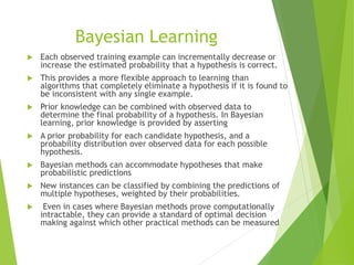 Bayesian Learning
 Each observed training example can incrementally decrease or
increase the estimated probability that a hypothesis is correct.
 This provides a more flexible approach to learning than
algorithms that completely eliminate a hypothesis if it is found to
be inconsistent with any single example.
 Prior knowledge can be combined with observed data to
determine the final probability of a hypothesis. In Bayesian
learning, prior knowledge is provided by asserting
 A prior probability for each candidate hypothesis, and a
probability distribution over observed data for each possible
hypothesis.
 Bayesian methods can accommodate hypotheses that make
probabilistic predictions
 New instances can be classified by combining the predictions of
multiple hypotheses, weighted by their probabilities.
 Even in cases where Bayesian methods prove computationally
intractable, they can provide a standard of optimal decision
making against which other practical methods can be measured
 
