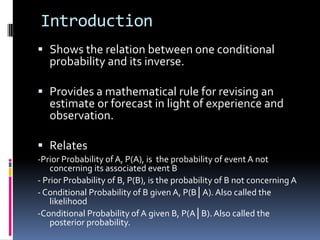IntroductionShows the relation between one conditional probability and its inverse.Provides a mathematical rule for revising an estimate or forecast in light of experience and observation. Relates-Prior Probability of A, P(A), is  the probability of event A not concerning its associated event B - Prior Probability of B, P(B), is the probability of B not concerning A - Conditional Probability of B given A, P(B│A). Also called the likelihood-Conditional Probability of A given B, P(A│B). Also called the posterior probability. 