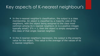 Key aspects of K-nearest neighbour's
 In the k-nearest neighbor’s classification, the output is a class
membership. An object is classified by a majority vote of its
neighbors, with the object being assigned to the class most
common among its k nearest neighbors (k is a positive integer,
typically small). If k = 1, then the object is simply assigned to
the class of that single nearest neighbor.
 In the K-nearest neighbors regression, the output is the property
value for the object. This value is the average of the values of its
k nearest neighbors.
 
