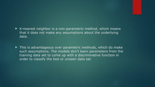  K-nearest neighbor is a non-parametric method, which means
that it does not make any assumptions about the underlying
data.
 This is advantageous over parametric methods, which do make
such assumptions. The models don’t learn parameters from the
training data set to come up with a discriminative function in
order to classify the test or unseen data set
 