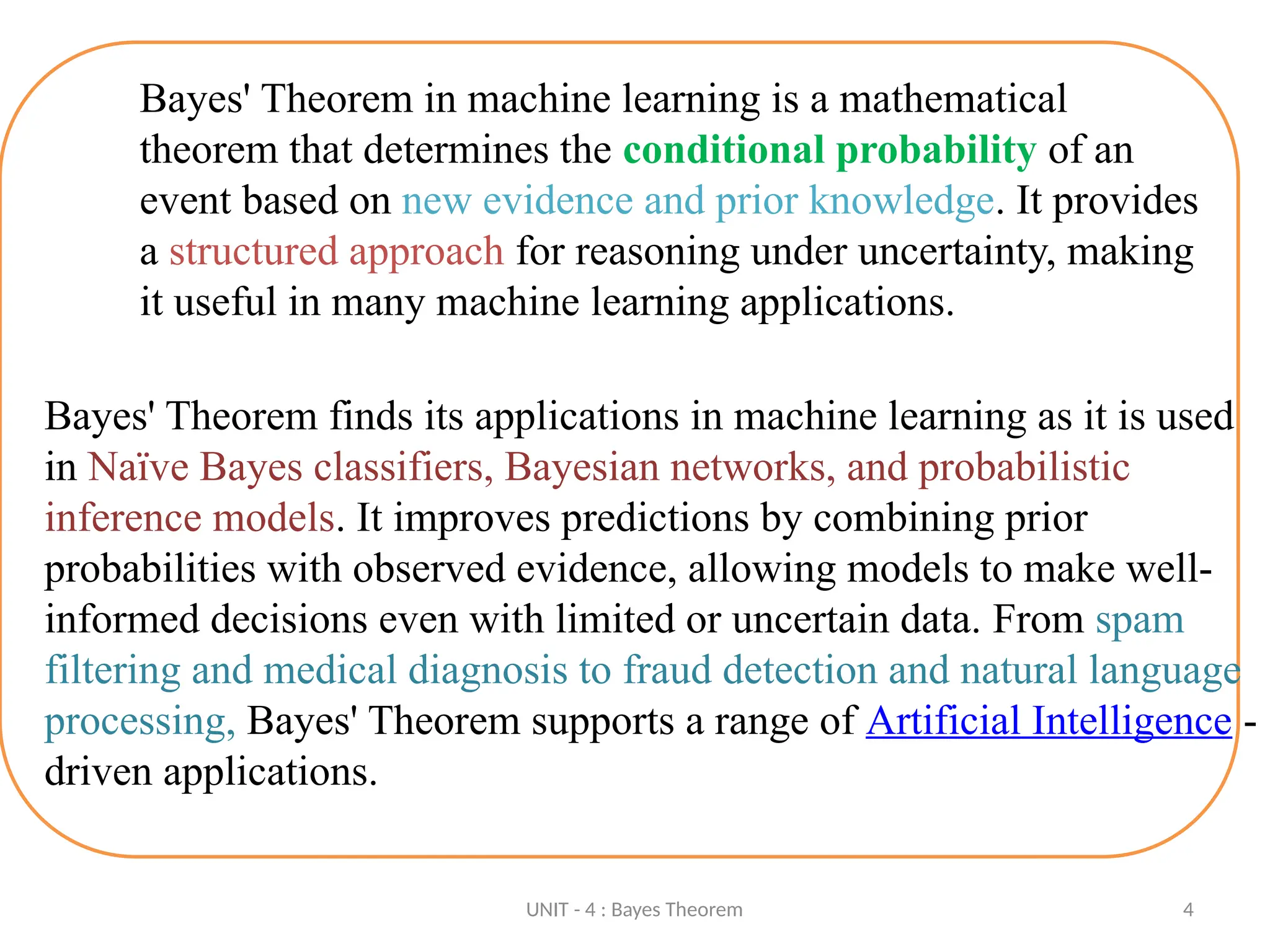 UNIT - 4 : Bayes Theorem 4
Bayes' Theorem in machine learning is a mathematical
theorem that determines the conditional probability of an
event based on new evidence and prior knowledge. It provides
a structured approach for reasoning under uncertainty, making
it useful in many machine learning applications.
Bayes' Theorem finds its applications in machine learning as it is used
in Naïve Bayes classifiers, Bayesian networks, and probabilistic
inference models. It improves predictions by combining prior
probabilities with observed evidence, allowing models to make well-
informed decisions even with limited or uncertain data. From spam
filtering and medical diagnosis to fraud detection and natural language
processing, Bayes' Theorem supports a range of Artificial Intelligence -
driven applications.
 