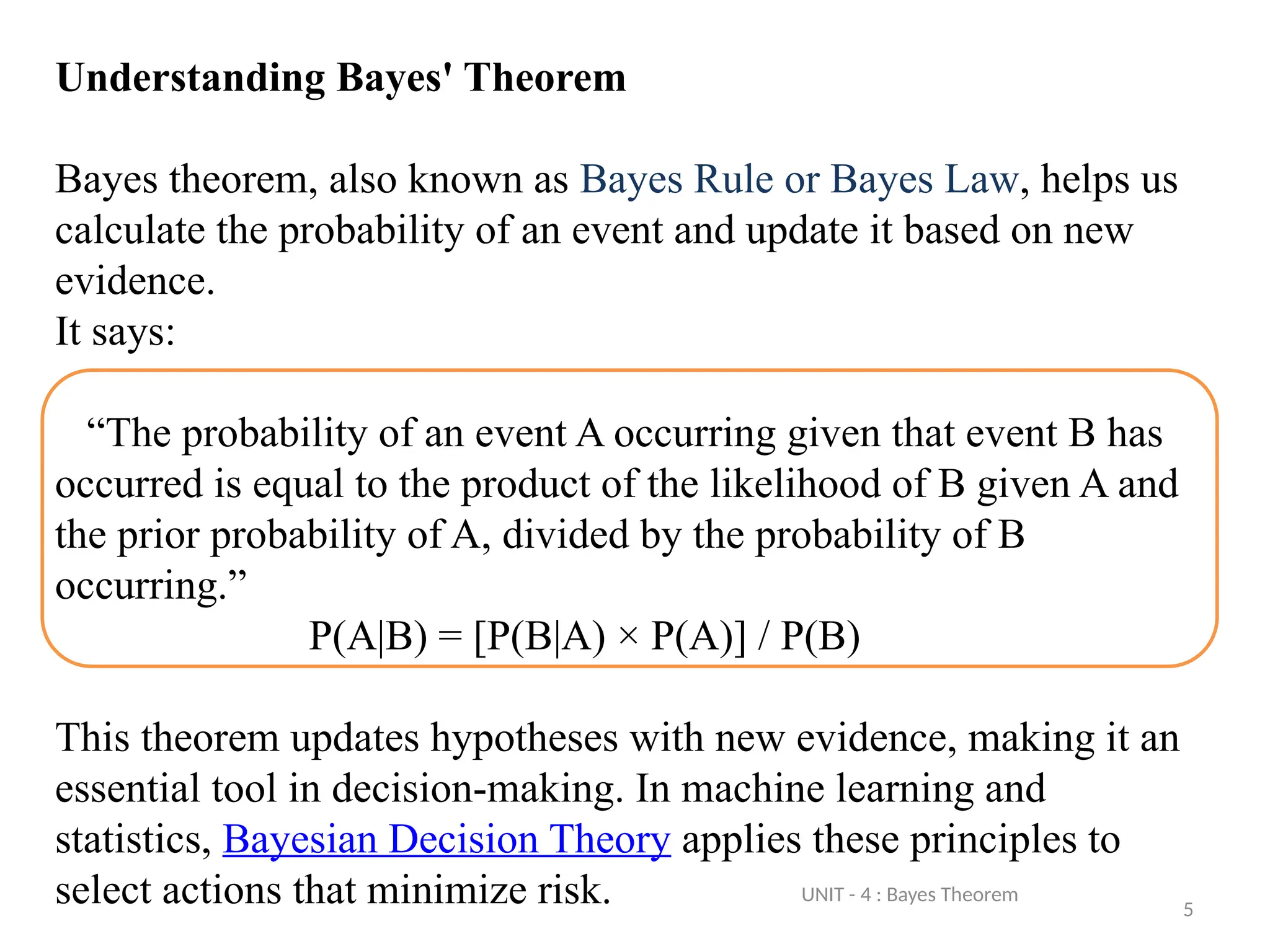 5
Understanding Bayes' Theorem
Bayes theorem, also known as Bayes Rule or Bayes Law, helps us
calculate the probability of an event and update it based on new
evidence.
It says:
“The probability of an event A occurring given that event B has
occurred is equal to the product of the likelihood of B given A and
the prior probability of A, divided by the probability of B
occurring.”
P(A|B) = [P(B|A) × P(A)] / P(B)
This theorem updates hypotheses with new evidence, making it an
essential tool in decision-making. In machine learning and
statistics, Bayesian Decision Theory applies these principles to
select actions that minimize risk. UNIT - 4 : Bayes Theorem
 