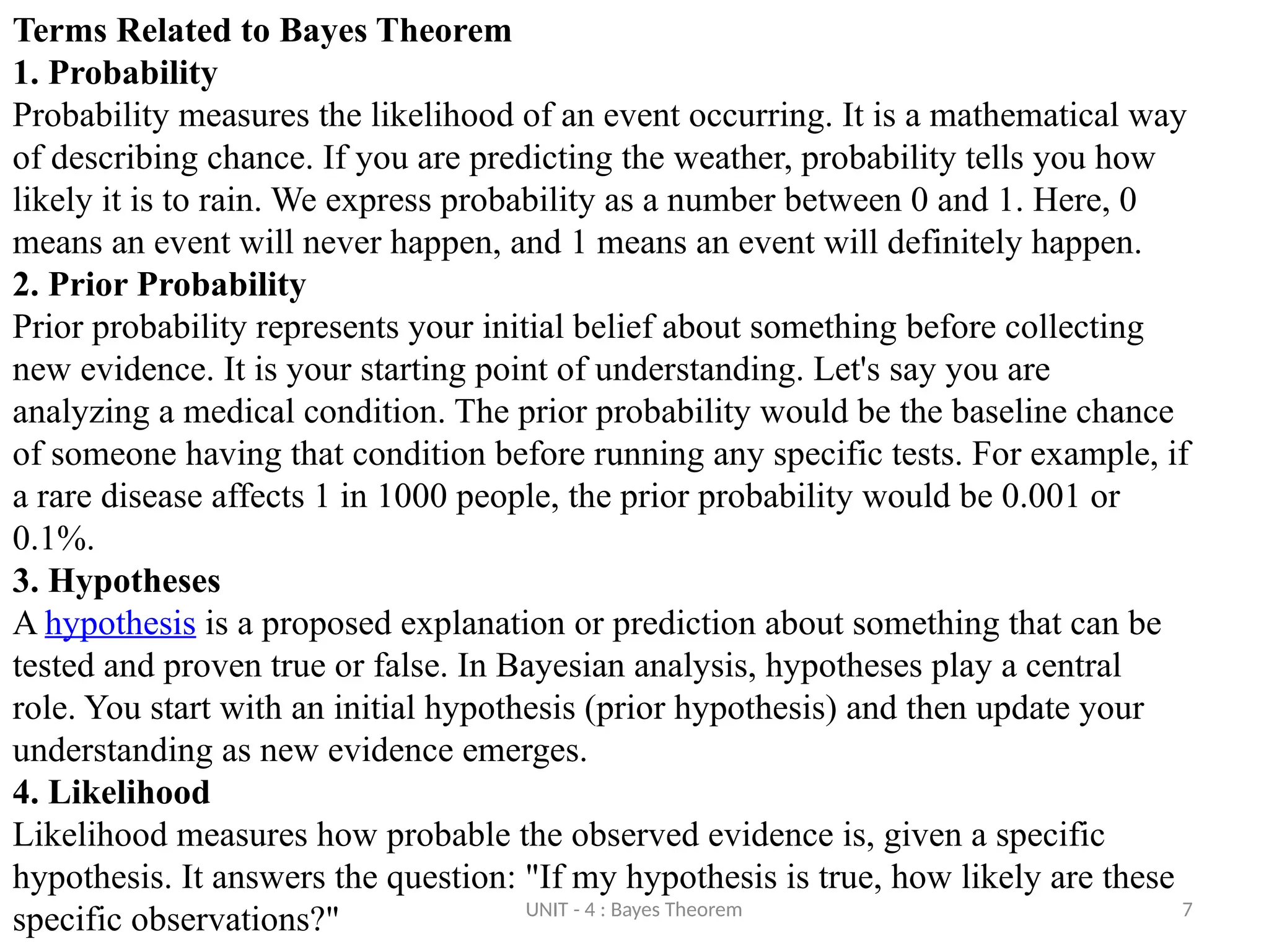 UNIT - 4 : Bayes Theorem 7
Terms Related to Bayes Theorem
1. Probability
Probability measures the likelihood of an event occurring. It is a mathematical way
of describing chance. If you are predicting the weather, probability tells you how
likely it is to rain. We express probability as a number between 0 and 1. Here, 0
means an event will never happen, and 1 means an event will definitely happen.
2. Prior Probability
Prior probability represents your initial belief about something before collecting
new evidence. It is your starting point of understanding. Let's say you are
analyzing a medical condition. The prior probability would be the baseline chance
of someone having that condition before running any specific tests. For example, if
a rare disease affects 1 in 1000 people, the prior probability would be 0.001 or
0.1%.
3. Hypotheses
A hypothesis is a proposed explanation or prediction about something that can be
tested and proven true or false. In Bayesian analysis, hypotheses play a central
role. You start with an initial hypothesis (prior hypothesis) and then update your
understanding as new evidence emerges.
4. Likelihood
Likelihood measures how probable the observed evidence is, given a specific
hypothesis. It answers the question: "If my hypothesis is true, how likely are these
specific observations?"
 