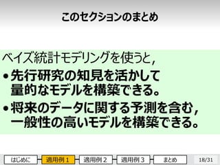 18/31
ベイズ統計モデリングを使うと，
•先行研究の知見を活かして
量的なモデルを構築できる。
•将来のデータに関する予測を含む，
一般性の高いモデルを構築できる。
このセクションのまとめ
はじめに 適用例１ 適用例２ 適用例３ まとめ
 