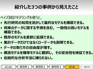 26/31
ベイズ統計モデリングを使うと，
• 先行研究の知見を活かして量的なモデルを構築できる。
• 将来のデータに関する予測を含む，一般性の高いモデルを
構築できる。
• 既存のモデルを柔軟に拡張できる。
• 集計データだけではなくローデータも説明できる。
• データの取り方の自由度が増す。
• 概念モデルを確率モデルに翻訳し，その妥当性を検証できる。
• 伝統的な分析手法に縛られない。
紹介した3つの事例から見えたこと
はじめに 適用例１ 適用例２ 適用例３ まとめ
 