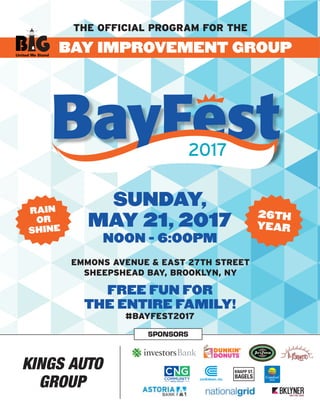 The official program for the
Emmons Avenue & East 27th Street
Sheepshead Bay, Brooklyn, NY
BAY improvement group
sunday,
may 21, 2017
noon - 6:00pm
FREE FUN FOR
THE ENTIRE FAMILY!
#bayfest2017
rain
or
shine
26th
year
United We Stand
sponsors
Kings Auto
Group
KNAPP ST.
bagels
BayFest2017
 