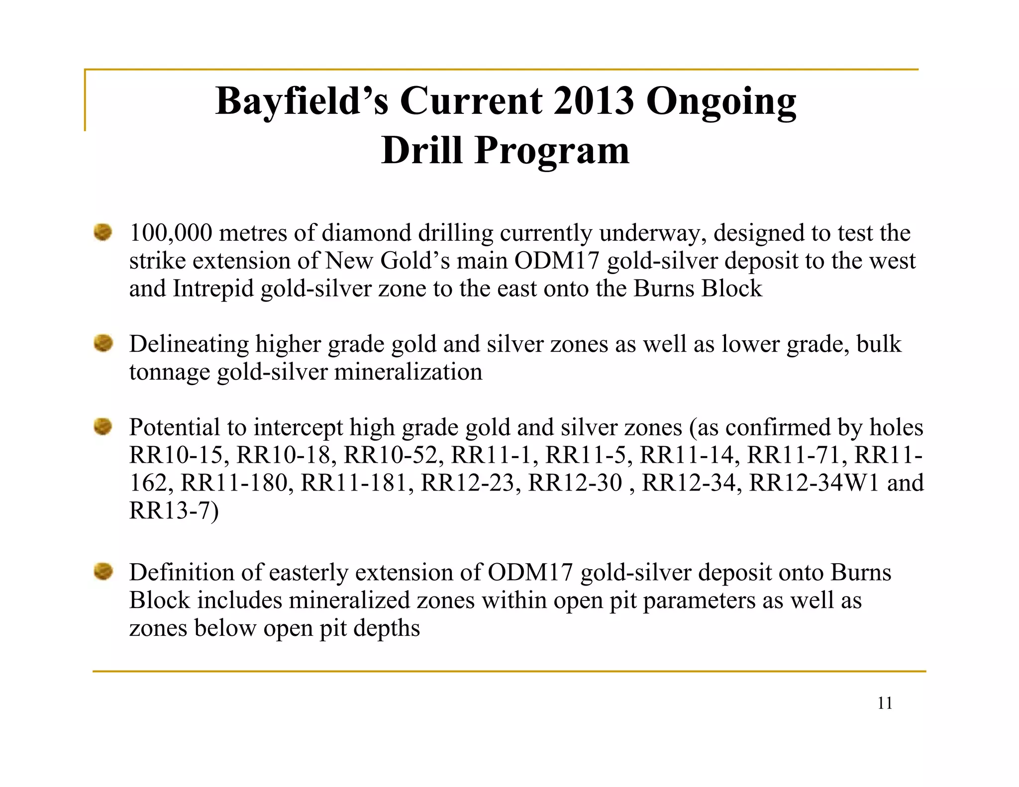 Bayfield’s Current 2013 Ongoing
Drill Program
Bayfield’s Current 2013 Ongoing
Drill Program
100,000 metres of diamond drilling currently underway, designed to test the
strike extension of New Gold’s main ODM17 gold-silver deposit to the west
and Intrepid gold-silver zone to the east onto the Burns Block
Delineating higher grade gold and silver zones as well as lower grade, bulk
tonnage gold-silver mineralization
Potential to intercept high grade gold and silver zones (as confirmed by holes
RR10-15, RR10-18, RR10-52, RR11-1, RR11-5, RR11-14, RR11-71, RR11-
162, RR11-180, RR11-181, RR12-23, RR12-30 , RR12-34, RR12-34W1 and
RR13-7)
Definition of easterly extension of ODM17 gold-silver deposit onto Burns
Block includes mineralized zones within open pit parameters as well as
zones below open pit depths
11
 