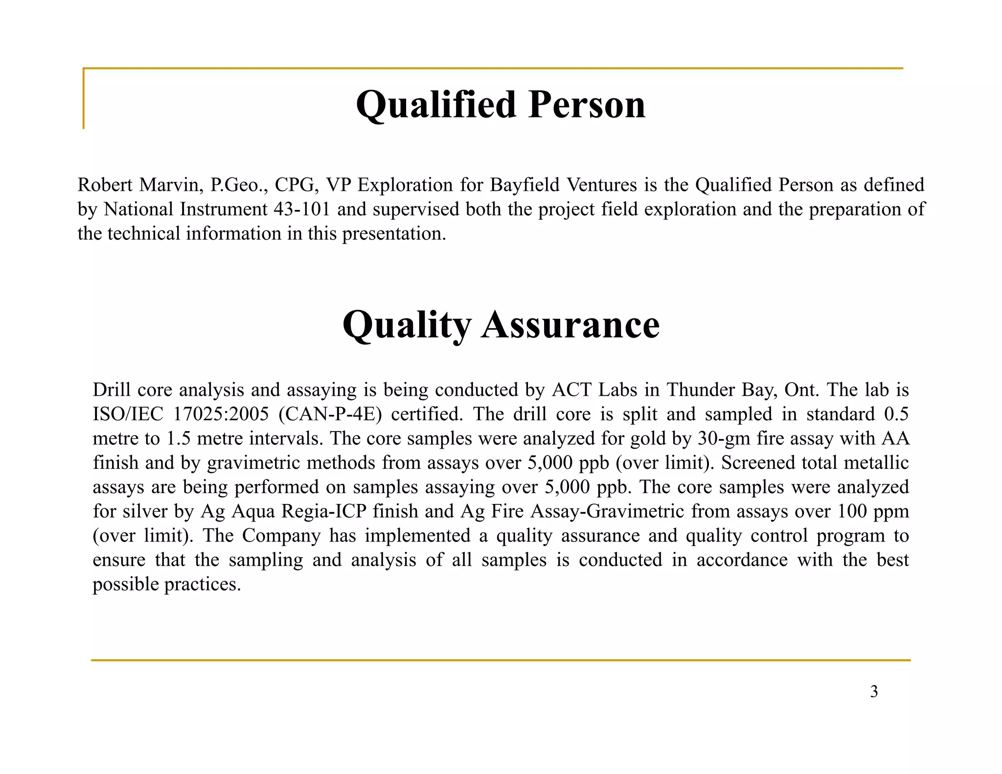 3
Robert Marvin, P.Geo., CPG, VP Exploration for Bayfield Ventures is the Qualified Person as defined
by National Instrument 43-101 and supervised both the project field exploration and the preparation of
the technical information in this presentation.
Drill core analysis and assaying is being conducted by ACT Labs in Thunder Bay, Ont. The lab is
ISO/IEC 17025:2005 (CAN-P-4E) certified. The drill core is split and sampled in standard 0.5
metre to 1.5 metre intervals. The core samples were analyzed for gold by 30-gm fire assay with AA
finish and by gravimetric methods from assays over 5,000 ppb (over limit). Screened total metallic
assays are being performed on samples assaying over 5,000 ppb. The core samples were analyzed
for silver by Ag Aqua Regia-ICP finish and Ag Fire Assay-Gravimetric from assays over 100 ppm
(over limit). The Company has implemented a quality assurance and quality control program to
ensure that the sampling and analysis of all samples is conducted in accordance with the best
possible practices.
Qualified PersonQualified Person
Quality AssuranceQuality Assurance
 