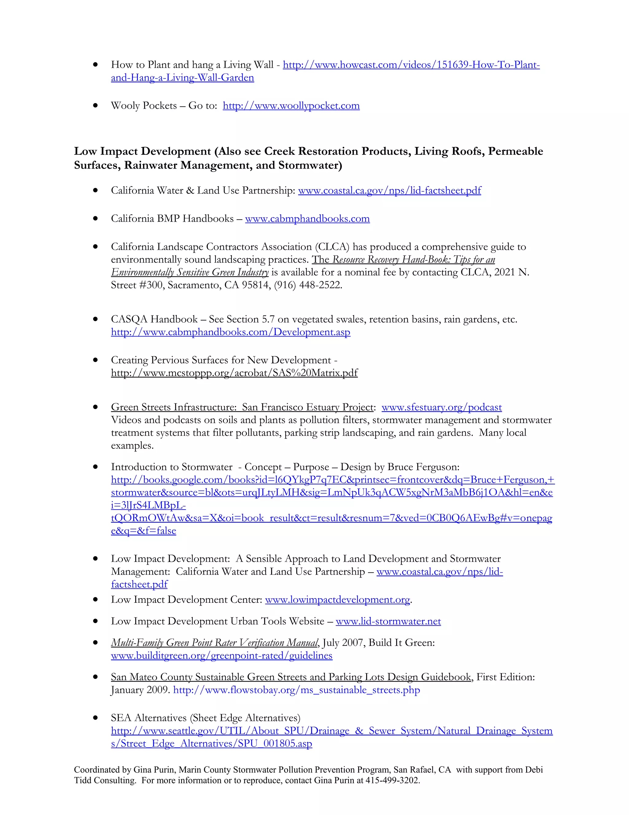     How to Plant and hang a Living Wall - http://www.howcast.com/videos/151639-How-To-Plant-
         and-Hang-a-Living-Wall-Garden

        Wooly Pockets – Go to: http://www.woollypocket.com



Low Impact Development (Also see Creek Restoration Products, Living Roofs, Permeable
Surfaces, Rainwater Management, and Stormwater)

        California Water & Land Use Partnership: www.coastal.ca.gov/nps/lid-factsheet.pdf

        California BMP Handbooks – www.cabmphandbooks.com

        California Landscape Contractors Association (CLCA) has produced a comprehensive guide to
         environmentally sound landscaping practices. The Resource Recovery Hand-Book: Tips for an
         Environmentally Sensitive Green Industry is available for a nominal fee by contacting CLCA, 2021 N.
         Street #300, Sacramento, CA 95814, (916) 448-2522.


        CASQA Handbook – See Section 5.7 on vegetated swales, retention basins, rain gardens, etc.
         http://www.cabmphandbooks.com/Development.asp

        Creating Pervious Surfaces for New Development -
         http://www.mcstoppp.org/acrobat/SAS%20Matrix.pdf


        Green Streets Infrastructure: San Francisco Estuary Project: www.sfestuary.org/podcast
         Videos and podcasts on soils and plants as pollution filters, stormwater management and stormwater
         treatment systems that filter pollutants, parking strip landscaping, and rain gardens. Many local
         examples.
        Introduction to Stormwater - Concept – Purpose – Design by Bruce Ferguson:
         http://books.google.com/books?id=l6QYkgP7q7EC&printsec=frontcover&dq=Bruce+Ferguson,+
         stormwater&source=bl&ots=urqJLtyLMH&sig=LmNpUk3qACW5xgNrM3aMbB6j1OA&hl=en&e
         i=3lJrS4LMBpL-
         tQORmOWtAw&sa=X&oi=book_result&ct=result&resnum=7&ved=0CB0Q6AEwBg#v=onepag
         e&q=&f=false

        Low Impact Development: A Sensible Approach to Land Development and Stormwater
         Management: California Water and Land Use Partnership – www.coastal.ca.gov/nps/lid-
         factsheet.pdf
        Low Impact Development Center: www.lowimpactdevelopment.org.
        Low Impact Development Urban Tools Website – www.lid-stormwater.net
        Multi-Family Green Point Rater Verification Manual, July 2007, Build It Green:
         www.builditgreen.org/greenpoint-rated/guidelines
        San Mateo County Sustainable Green Streets and Parking Lots Design Guidebook, First Edition:
         January 2009. http://www.flowstobay.org/ms_sustainable_streets.php

        SEA Alternatives (Sheet Edge Alternatives)
         http://www.seattle.gov/UTIL/About_SPU/Drainage_&_Sewer_System/Natural_Drainage_System
         s/Street_Edge_Alternatives/SPU_001805.asp

Coordinated by Gina Purin, Marin County Stormwater Pollution Prevention Program, San Rafael, CA with support from Debi
Tidd Consulting. For more information or to reproduce, contact Gina Purin at 415-499-3202.
 