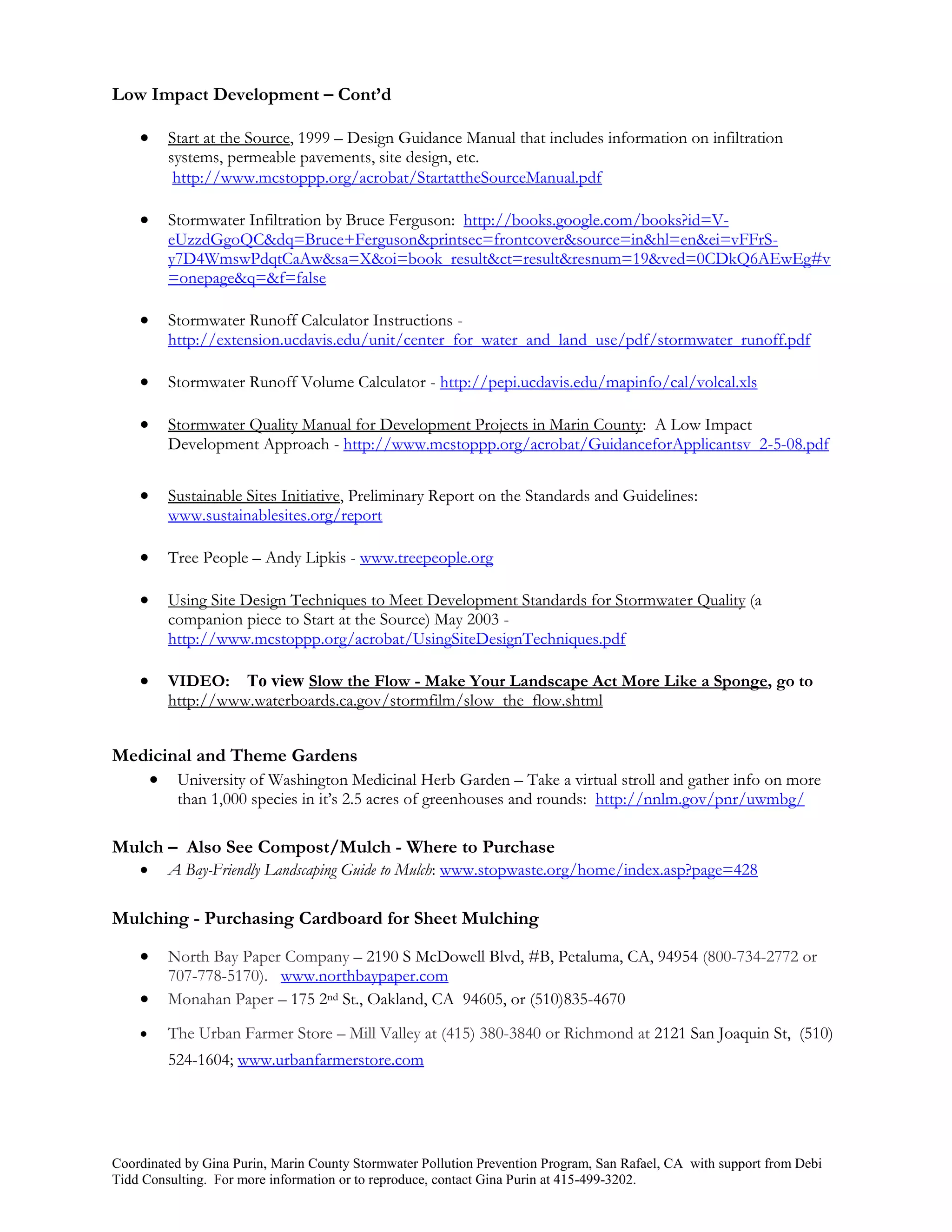 Low Impact Development – Cont’d

        Start at the Source, 1999 – Design Guidance Manual that includes information on infiltration
         systems, permeable pavements, site design, etc.
          http://www.mcstoppp.org/acrobat/StartattheSourceManual.pdf

        Stormwater Infiltration by Bruce Ferguson: http://books.google.com/books?id=V-
         eUzzdGgoQC&dq=Bruce+Ferguson&printsec=frontcover&source=in&hl=en&ei=vFFrS-
         y7D4WmswPdqtCaAw&sa=X&oi=book_result&ct=result&resnum=19&ved=0CDkQ6AEwEg#v
         =onepage&q=&f=false

        Stormwater Runoff Calculator Instructions -
         http://extension.ucdavis.edu/unit/center_for_water_and_land_use/pdf/stormwater_runoff.pdf

        Stormwater Runoff Volume Calculator - http://pepi.ucdavis.edu/mapinfo/cal/volcal.xls

        Stormwater Quality Manual for Development Projects in Marin County: A Low Impact
         Development Approach - http://www.mcstoppp.org/acrobat/GuidanceforApplicantsv_2-5-08.pdf


        Sustainable Sites Initiative, Preliminary Report on the Standards and Guidelines:
         www.sustainablesites.org/report

        Tree People – Andy Lipkis - www.treepeople.org

        Using Site Design Techniques to Meet Development Standards for Stormwater Quality (a
         companion piece to Start at the Source) May 2003 -
         http://www.mcstoppp.org/acrobat/UsingSiteDesignTechniques.pdf

        VIDEO: To view Slow the Flow - Make Your Landscape Act More Like a Sponge, go to
         http://www.waterboards.ca.gov/stormfilm/slow_the_flow.shtml


Medicinal and Theme Gardens
    University of Washington Medicinal Herb Garden – Take a virtual stroll and gather info on more
          than 1,000 species in it’s 2.5 acres of greenhouses and rounds: http://nnlm.gov/pnr/uwmbg/

Mulch – Also See Compost/Mulch - Where to Purchase
        A Bay-Friendly Landscaping Guide to Mulch: www.stopwaste.org/home/index.asp?page=428

Mulching - Purchasing Cardboard for Sheet Mulching

        North Bay Paper Company – 2190 S McDowell Blvd, #B, Petaluma, CA, 94954 (800-734-2772 or
         707-778-5170). www.northbaypaper.com
        Monahan Paper – 175 2nd St., Oakland, CA 94605, or (510)835-4670
        The Urban Farmer Store – Mill Valley at (415) 380-3840 or Richmond at 2121 San Joaquin St, (510)
         524-1604; www.urbanfarmerstore.com




Coordinated by Gina Purin, Marin County Stormwater Pollution Prevention Program, San Rafael, CA with support from Debi
Tidd Consulting. For more information or to reproduce, contact Gina Purin at 415-499-3202.
 
