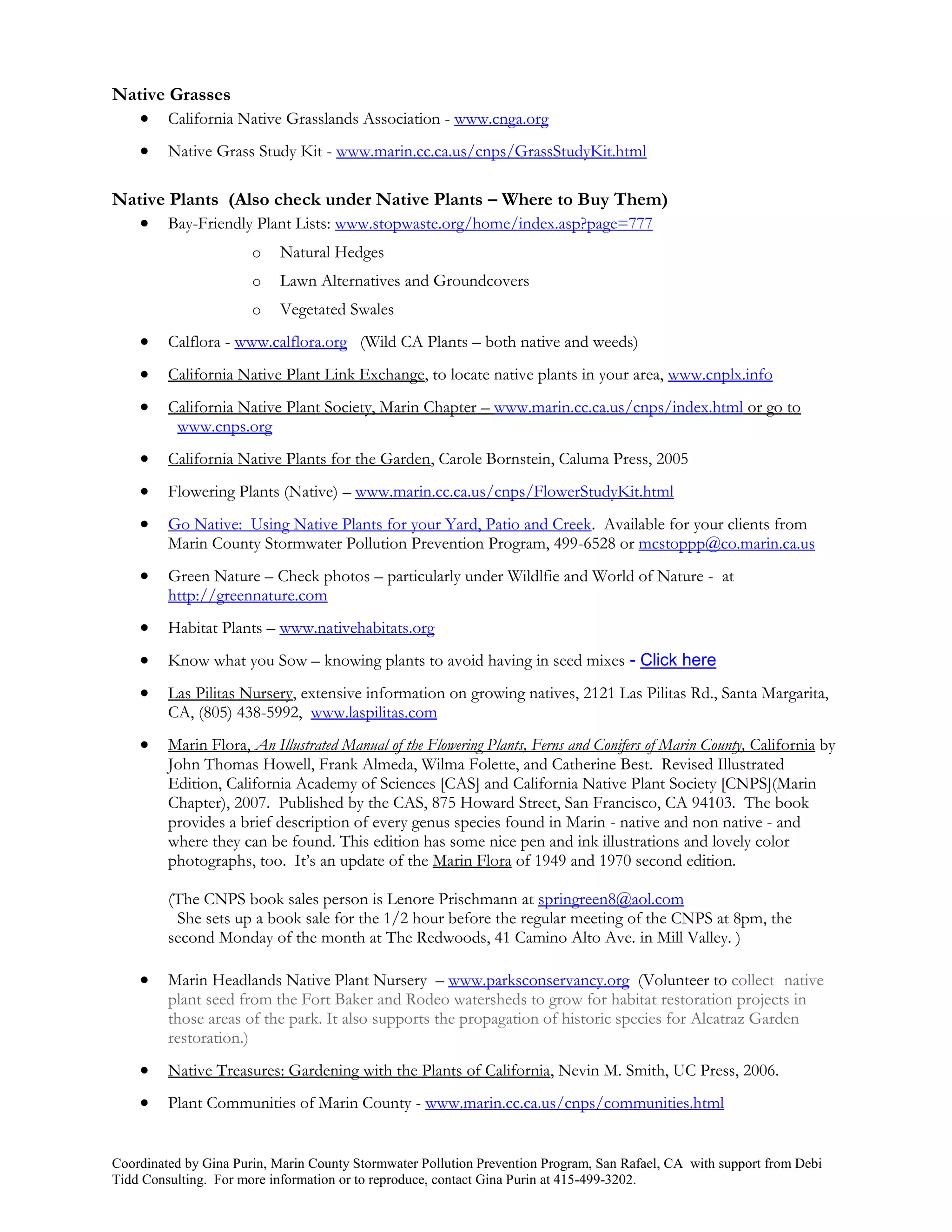 Native Grasses
    California Native Grasslands Association - www.cnga.org
        Native Grass Study Kit - www.marin.cc.ca.us/cnps/GrassStudyKit.html

Native Plants (Also check under Native Plants – Where to Buy Them)
    Bay-Friendly Plant Lists: www.stopwaste.org/home/index.asp?page=777
                       o   Natural Hedges
                       o   Lawn Alternatives and Groundcovers
                       o   Vegetated Swales
        Calflora - www.calflora.org (Wild CA Plants – both native and weeds)
        California Native Plant Link Exchange, to locate native plants in your area, www.cnplx.info
        California Native Plant Society, Marin Chapter – www.marin.cc.ca.us/cnps/index.html or go to
          www.cnps.org
        California Native Plants for the Garden, Carole Bornstein, Caluma Press, 2005
        Flowering Plants (Native) – www.marin.cc.ca.us/cnps/FlowerStudyKit.html
        Go Native: Using Native Plants for your Yard, Patio and Creek. Available for your clients from
         Marin County Stormwater Pollution Prevention Program, 499-6528 or mcstoppp@co.marin.ca.us
        Green Nature – Check photos – particularly under Wildlfie and World of Nature - at
         http://greennature.com
        Habitat Plants – www.nativehabitats.org
        Know what you Sow – knowing plants to avoid having in seed mixes - Click here
        Las Pilitas Nursery, extensive information on growing natives, 2121 Las Pilitas Rd., Santa Margarita,
         CA, (805) 438-5992, www.laspilitas.com
        Marin Flora, An Illustrated Manual of the Flowering Plants, Ferns and Conifers of Marin County, California by
         John Thomas Howell, Frank Almeda, Wilma Folette, and Catherine Best. Revised Illustrated
         Edition, California Academy of Sciences [CAS] and California Native Plant Society [CNPS](Marin
         Chapter), 2007. Published by the CAS, 875 Howard Street, San Francisco, CA 94103. The book
         provides a brief description of every genus species found in Marin - native and non native - and
         where they can be found. This edition has some nice pen and ink illustrations and lovely color
         photographs, too. It’s an update of the Marin Flora of 1949 and 1970 second edition.

         (The CNPS book sales person is Lenore Prischmann at springreen8@aol.com
          She sets up a book sale for the 1/2 hour before the regular meeting of the CNPS at 8pm, the
         second Monday of the month at The Redwoods, 41 Camino Alto Ave. in Mill Valley. )

        Marin Headlands Native Plant Nursery – www.parksconservancy.org (Volunteer to collect native
         plant seed from the Fort Baker and Rodeo watersheds to grow for habitat restoration projects in
         those areas of the park. It also supports the propagation of historic species for Alcatraz Garden
         restoration.)
        Native Treasures: Gardening with the Plants of California, Nevin M. Smith, UC Press, 2006.
        Plant Communities of Marin County - www.marin.cc.ca.us/cnps/communities.html


Coordinated by Gina Purin, Marin County Stormwater Pollution Prevention Program, San Rafael, CA with support from Debi
Tidd Consulting. For more information or to reproduce, contact Gina Purin at 415-499-3202.
 