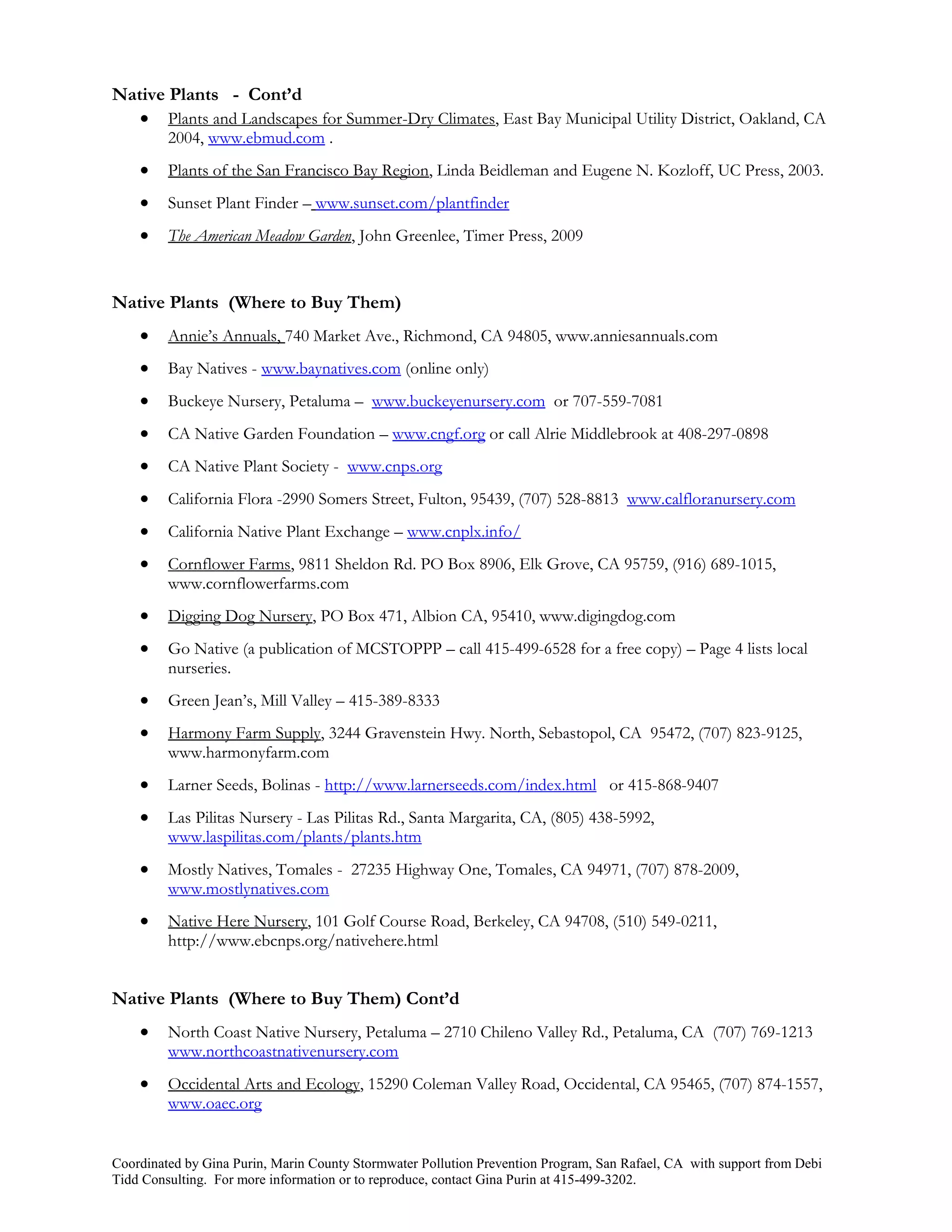Native Plants - Cont’d
    Plants and Landscapes for Summer-Dry Climates, East Bay Municipal Utility District, Oakland, CA
         2004, www.ebmud.com .
        Plants of the San Francisco Bay Region, Linda Beidleman and Eugene N. Kozloff, UC Press, 2003.
        Sunset Plant Finder – www.sunset.com/plantfinder
        The American Meadow Garden, John Greenlee, Timer Press, 2009


Native Plants (Where to Buy Them)
        Annie’s Annuals, 740 Market Ave., Richmond, CA 94805, www.anniesannuals.com
        Bay Natives - www.baynatives.com (online only)
        Buckeye Nursery, Petaluma – www.buckeyenursery.com or 707-559-7081
        CA Native Garden Foundation – www.cngf.org or call Alrie Middlebrook at 408-297-0898
        CA Native Plant Society - www.cnps.org
        California Flora -2990 Somers Street, Fulton, 95439, (707) 528-8813 www.calfloranursery.com
        California Native Plant Exchange – www.cnplx.info/
        Cornflower Farms, 9811 Sheldon Rd. PO Box 8906, Elk Grove, CA 95759, (916) 689-1015,
         www.cornflowerfarms.com
        Digging Dog Nursery, PO Box 471, Albion CA, 95410, www.digingdog.com
        Go Native (a publication of MCSTOPPP – call 415-499-6528 for a free copy) – Page 4 lists local
         nurseries.
        Green Jean’s, Mill Valley – 415-389-8333
        Harmony Farm Supply, 3244 Gravenstein Hwy. North, Sebastopol, CA 95472, (707) 823-9125,
         www.harmonyfarm.com
        Larner Seeds, Bolinas - http://www.larnerseeds.com/index.html or 415-868-9407
        Las Pilitas Nursery - Las Pilitas Rd., Santa Margarita, CA, (805) 438-5992,
         www.laspilitas.com/plants/plants.htm
        Mostly Natives, Tomales - 27235 Highway One, Tomales, CA 94971, (707) 878-2009,
         www.mostlynatives.com
        Native Here Nursery, 101 Golf Course Road, Berkeley, CA 94708, (510) 549-0211,
         http://www.ebcnps.org/nativehere.html


Native Plants (Where to Buy Them) Cont’d
        North Coast Native Nursery, Petaluma – 2710 Chileno Valley Rd., Petaluma, CA (707) 769-1213
         www.northcoastnativenursery.com
        Occidental Arts and Ecology, 15290 Coleman Valley Road, Occidental, CA 95465, (707) 874-1557,
         www.oaec.org


Coordinated by Gina Purin, Marin County Stormwater Pollution Prevention Program, San Rafael, CA with support from Debi
Tidd Consulting. For more information or to reproduce, contact Gina Purin at 415-499-3202.
 