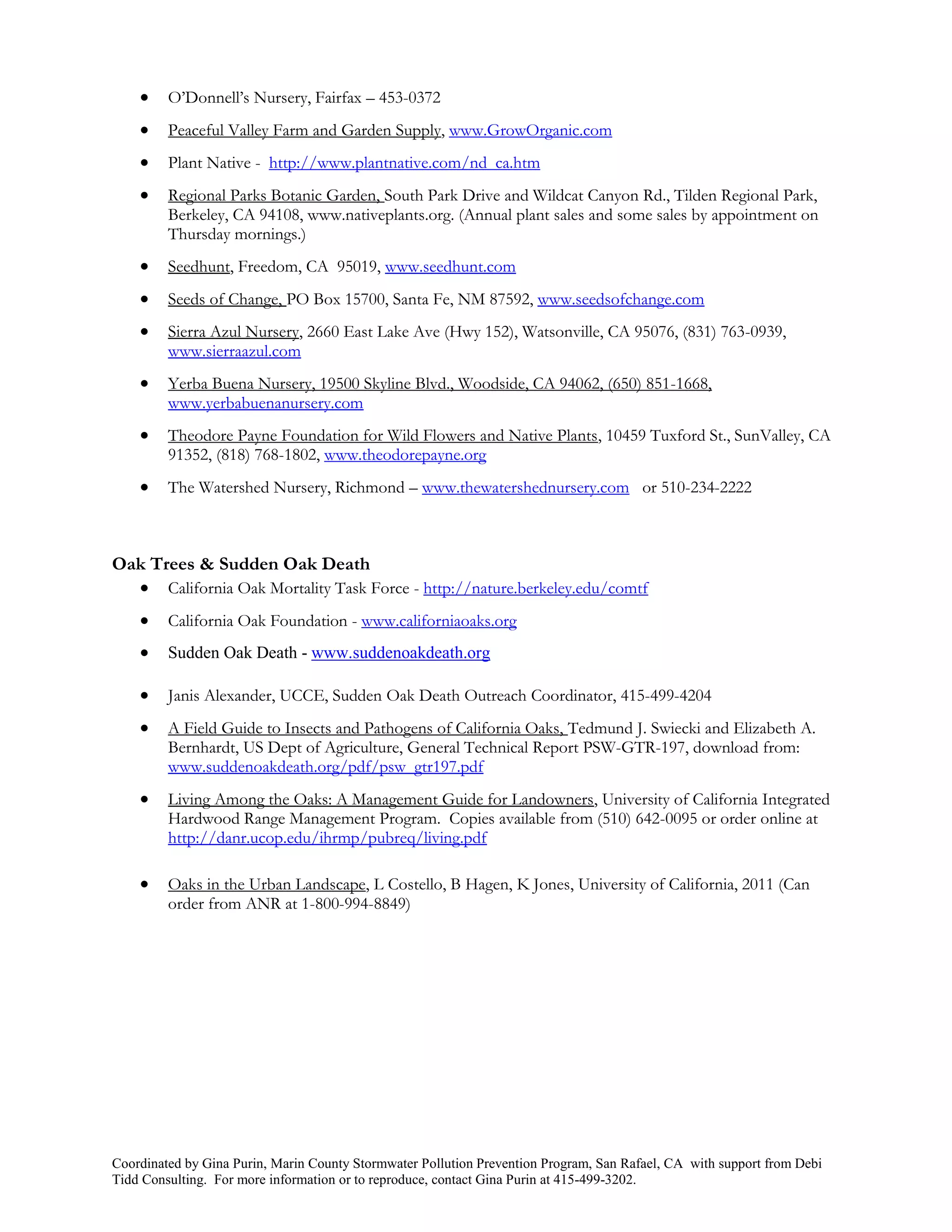     O’Donnell’s Nursery, Fairfax – 453-0372
        Peaceful Valley Farm and Garden Supply, www.GrowOrganic.com
        Plant Native - http://www.plantnative.com/nd_ca.htm
        Regional Parks Botanic Garden, South Park Drive and Wildcat Canyon Rd., Tilden Regional Park,
         Berkeley, CA 94108, www.nativeplants.org. (Annual plant sales and some sales by appointment on
         Thursday mornings.)
        Seedhunt, Freedom, CA 95019, www.seedhunt.com
        Seeds of Change, PO Box 15700, Santa Fe, NM 87592, www.seedsofchange.com
        Sierra Azul Nursery, 2660 East Lake Ave (Hwy 152), Watsonville, CA 95076, (831) 763-0939,
         www.sierraazul.com
        Yerba Buena Nursery, 19500 Skyline Blvd., Woodside, CA 94062, (650) 851-1668,
         www.yerbabuenanursery.com
        Theodore Payne Foundation for Wild Flowers and Native Plants, 10459 Tuxford St., SunValley, CA
         91352, (818) 768-1802, www.theodorepayne.org
        The Watershed Nursery, Richmond – www.thewatershednursery.com or 510-234-2222



Oak Trees & Sudden Oak Death
   California Oak Mortality Task Force - http://nature.berkeley.edu/comtf
        California Oak Foundation - www.californiaoaks.org
        Sudden Oak Death - www.suddenoakdeath.org

        Janis Alexander, UCCE, Sudden Oak Death Outreach Coordinator, 415-499-4204
        A Field Guide to Insects and Pathogens of California Oaks, Tedmund J. Swiecki and Elizabeth A.
         Bernhardt, US Dept of Agriculture, General Technical Report PSW-GTR-197, download from:
         www.suddenoakdeath.org/pdf/psw_gtr197.pdf
        Living Among the Oaks: A Management Guide for Landowners, University of California Integrated
         Hardwood Range Management Program. Copies available from (510) 642-0095 or order online at
         http://danr.ucop.edu/ihrmp/pubreq/living.pdf

        Oaks in the Urban Landscape, L Costello, B Hagen, K Jones, University of California, 2011 (Can
         order from ANR at 1-800-994-8849)




Coordinated by Gina Purin, Marin County Stormwater Pollution Prevention Program, San Rafael, CA with support from Debi
Tidd Consulting. For more information or to reproduce, contact Gina Purin at 415-499-3202.
 