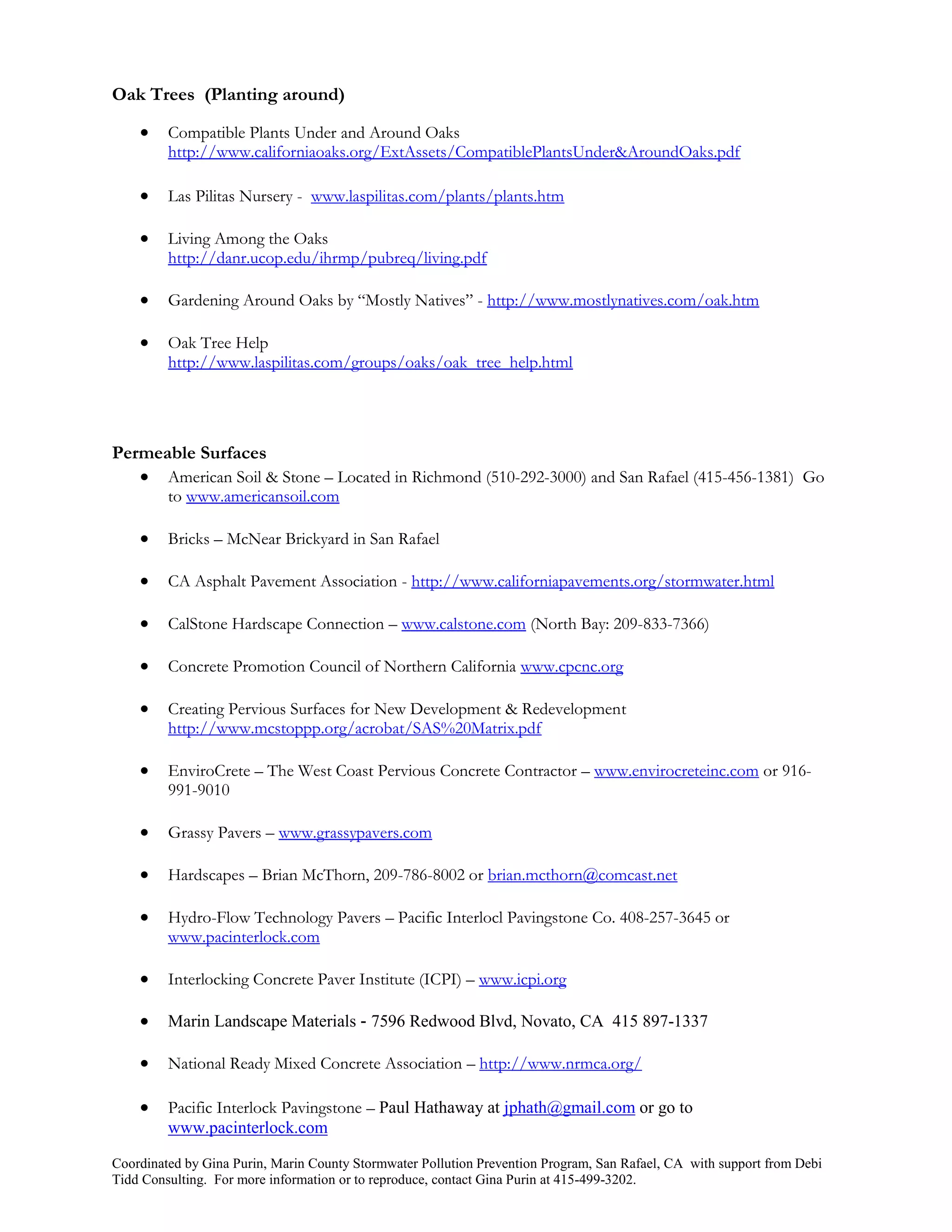 Oak Trees (Planting around)

        Compatible Plants Under and Around Oaks
         http://www.californiaoaks.org/ExtAssets/CompatiblePlantsUnder&AroundOaks.pdf

        Las Pilitas Nursery - www.laspilitas.com/plants/plants.htm

        Living Among the Oaks
         http://danr.ucop.edu/ihrmp/pubreq/living.pdf

        Gardening Around Oaks by “Mostly Natives” - http://www.mostlynatives.com/oak.htm

        Oak Tree Help
         http://www.laspilitas.com/groups/oaks/oak_tree_help.html




Permeable Surfaces
    American Soil & Stone – Located in Richmond (510-292-3000) and San Rafael (415-456-1381) Go
         to www.americansoil.com

        Bricks – McNear Brickyard in San Rafael

        CA Asphalt Pavement Association - http://www.californiapavements.org/stormwater.html

        CalStone Hardscape Connection – www.calstone.com (North Bay: 209-833-7366)

        Concrete Promotion Council of Northern California www.cpcnc.org

        Creating Pervious Surfaces for New Development & Redevelopment
         http://www.mcstoppp.org/acrobat/SAS%20Matrix.pdf

        EnviroCrete – The West Coast Pervious Concrete Contractor – www.envirocreteinc.com or 916-
         991-9010

        Grassy Pavers – www.grassypavers.com

        Hardscapes – Brian McThorn, 209-786-8002 or brian.mcthorn@comcast.net

        Hydro-Flow Technology Pavers – Pacific Interlocl Pavingstone Co. 408-257-3645 or
         www.pacinterlock.com

        Interlocking Concrete Paver Institute (ICPI) – www.icpi.org

        Marin Landscape Materials - 7596 Redwood Blvd, Novato, CA 415 897-1337

        National Ready Mixed Concrete Association – http://www.nrmca.org/

        Pacific Interlock Pavingstone – Paul Hathaway at jphath@gmail.com or go to
         www.pacinterlock.com

Coordinated by Gina Purin, Marin County Stormwater Pollution Prevention Program, San Rafael, CA with support from Debi
Tidd Consulting. For more information or to reproduce, contact Gina Purin at 415-499-3202.
 
