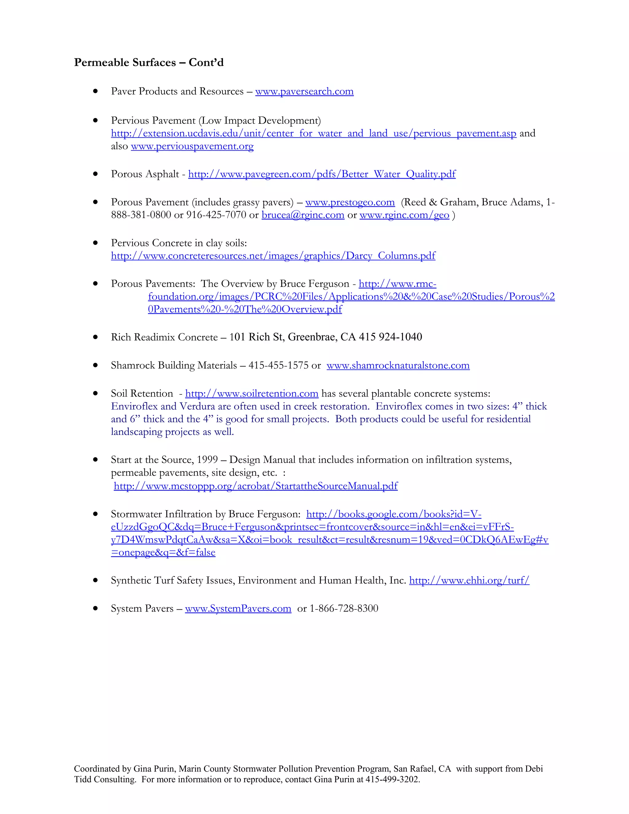 Permeable Surfaces – Cont’d

        Paver Products and Resources – www.paversearch.com

        Pervious Pavement (Low Impact Development)
         http://extension.ucdavis.edu/unit/center_for_water_and_land_use/pervious_pavement.asp and
         also www.perviouspavement.org

        Porous Asphalt - http://www.pavegreen.com/pdfs/Better_Water_Quality.pdf

        Porous Pavement (includes grassy pavers) – www.prestogeo.com (Reed & Graham, Bruce Adams, 1-
         888-381-0800 or 916-425-7070 or brucea@rginc.com or www.rginc.com/geo )

        Pervious Concrete in clay soils:
         http://www.concreteresources.net/images/graphics/Darcy_Columns.pdf

        Porous Pavements: The Overview by Bruce Ferguson - http://www.rmc-
                foundation.org/images/PCRC%20Files/Applications%20&%20Case%20Studies/Porous%2
                0Pavements%20-%20The%20Overview.pdf

        Rich Readimix Concrete – 101 Rich St, Greenbrae, CA 415 924-1040

        Shamrock Building Materials – 415-455-1575 or www.shamrocknaturalstone.com

        Soil Retention - http://www.soilretention.com has several plantable concrete systems:
         Enviroflex and Verdura are often used in creek restoration. Enviroflex comes in two sizes: 4” thick
         and 6” thick and the 4” is good for small projects. Both products could be useful for residential
         landscaping projects as well.

        Start at the Source, 1999 – Design Manual that includes information on infiltration systems,
         permeable pavements, site design, etc. :
          http://www.mcstoppp.org/acrobat/StartattheSourceManual.pdf

        Stormwater Infiltration by Bruce Ferguson: http://books.google.com/books?id=V-
         eUzzdGgoQC&dq=Bruce+Ferguson&printsec=frontcover&source=in&hl=en&ei=vFFrS-
         y7D4WmswPdqtCaAw&sa=X&oi=book_result&ct=result&resnum=19&ved=0CDkQ6AEwEg#v
         =onepage&q=&f=false

        Synthetic Turf Safety Issues, Environment and Human Health, Inc. http://www.ehhi.org/turf/

        System Pavers – www.SystemPavers.com or 1-866-728-8300




Coordinated by Gina Purin, Marin County Stormwater Pollution Prevention Program, San Rafael, CA with support from Debi
Tidd Consulting. For more information or to reproduce, contact Gina Purin at 415-499-3202.
 