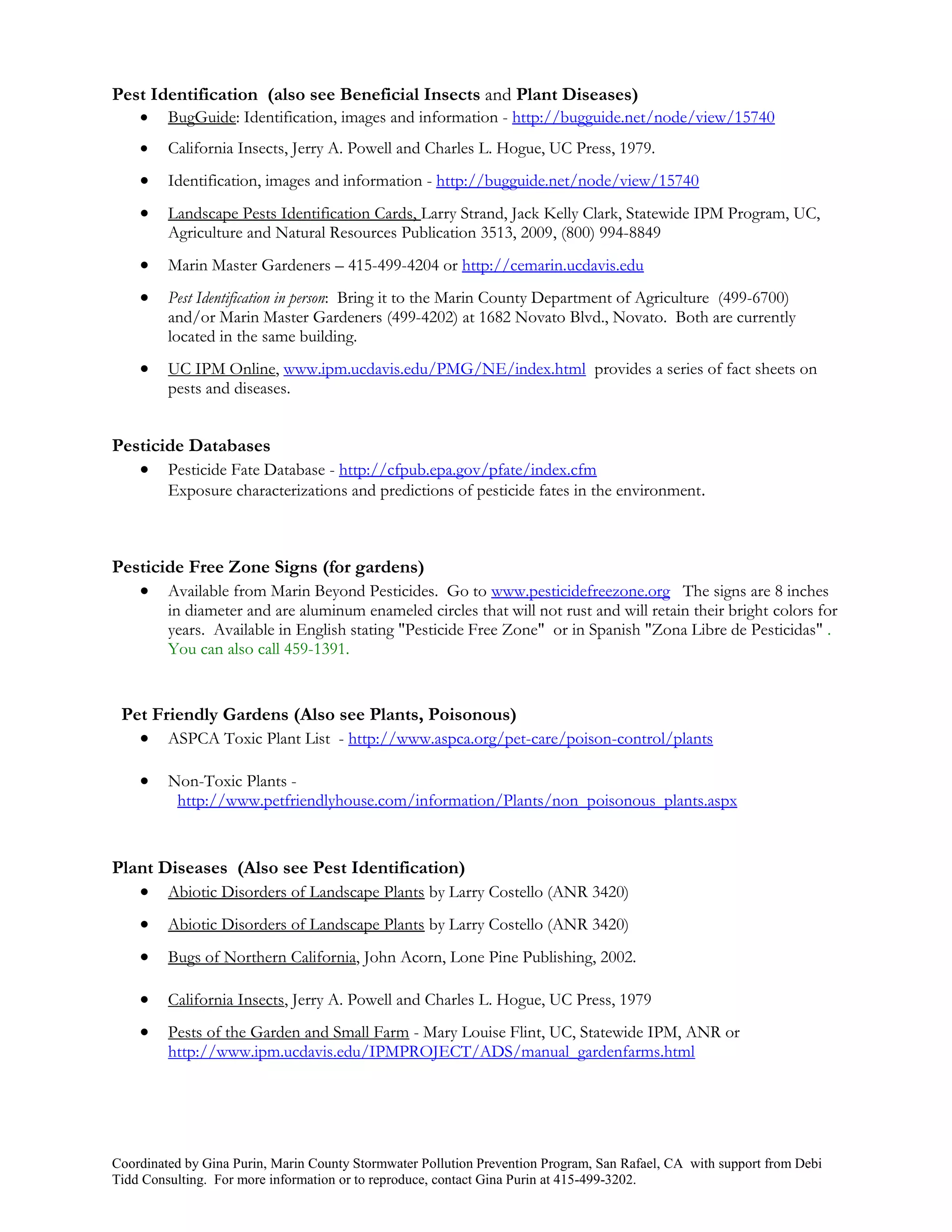 Pest Identification (also see Beneficial Insects and Plant Diseases)
        BugGuide: Identification, images and information - http://bugguide.net/node/view/15740
        California Insects, Jerry A. Powell and Charles L. Hogue, UC Press, 1979.
        Identification, images and information - http://bugguide.net/node/view/15740
        Landscape Pests Identification Cards, Larry Strand, Jack Kelly Clark, Statewide IPM Program, UC,
         Agriculture and Natural Resources Publication 3513, 2009, (800) 994-8849
        Marin Master Gardeners – 415-499-4204 or http://cemarin.ucdavis.edu
        Pest Identification in person: Bring it to the Marin County Department of Agriculture (499-6700)
         and/or Marin Master Gardeners (499-4202) at 1682 Novato Blvd., Novato. Both are currently
         located in the same building.
        UC IPM Online, www.ipm.ucdavis.edu/PMG/NE/index.html provides a series of fact sheets on
         pests and diseases.


Pesticide Databases
    Pesticide Fate Database - http://cfpub.epa.gov/pfate/index.cfm
         Exposure characterizations and predictions of pesticide fates in the environment.



Pesticide Free Zone Signs (for gardens)
    Available from Marin Beyond Pesticides. Go to www.pesticidefreezone.org The signs are 8 inches
         in diameter and are aluminum enameled circles that will not rust and will retain their bright colors for
         years. Available in English stating "Pesticide Free Zone" or in Spanish "Zona Libre de Pesticidas" .
         You can also call 459-1391.


 Pet Friendly Gardens (Also see Plants, Poisonous)
    ASPCA Toxic Plant List - http://www.aspca.org/pet-care/poison-control/plants

        Non-Toxic Plants -
          http://www.petfriendlyhouse.com/information/Plants/non_poisonous_plants.aspx


Plant Diseases (Also see Pest Identification)
    Abiotic Disorders of Landscape Plants by Larry Costello (ANR 3420)
        Abiotic Disorders of Landscape Plants by Larry Costello (ANR 3420)
        Bugs of Northern California, John Acorn, Lone Pine Publishing, 2002.

        California Insects, Jerry A. Powell and Charles L. Hogue, UC Press, 1979
        Pests of the Garden and Small Farm - Mary Louise Flint, UC, Statewide IPM, ANR or
         http://www.ipm.ucdavis.edu/IPMPROJECT/ADS/manual_gardenfarms.html




Coordinated by Gina Purin, Marin County Stormwater Pollution Prevention Program, San Rafael, CA with support from Debi
Tidd Consulting. For more information or to reproduce, contact Gina Purin at 415-499-3202.
 