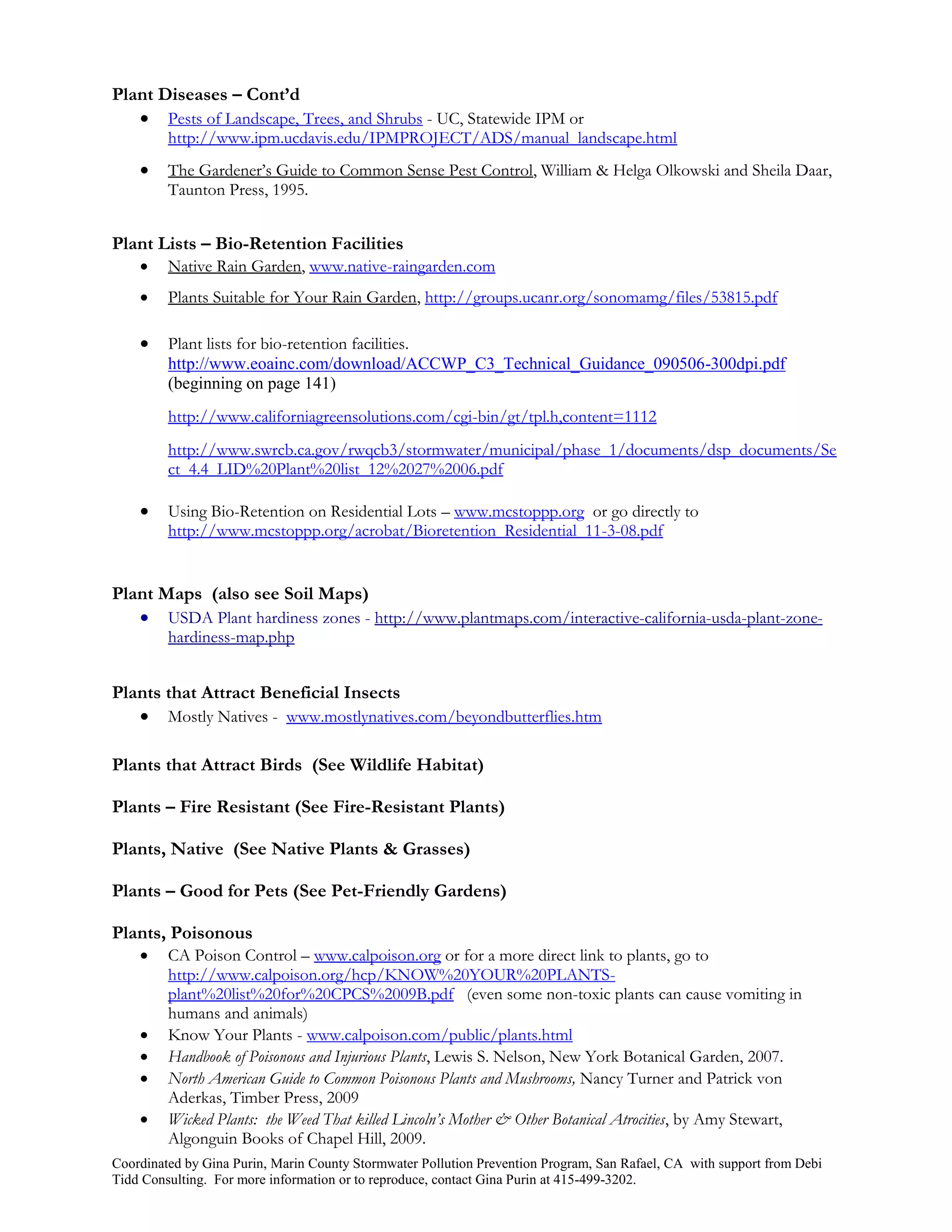 Plant Diseases – Cont’d
    Pests of Landscape, Trees, and Shrubs - UC, Statewide IPM or
         http://www.ipm.ucdavis.edu/IPMPROJECT/ADS/manual_landscape.html
        The Gardener’s Guide to Common Sense Pest Control, William & Helga Olkowski and Sheila Daar,
         Taunton Press, 1995.


Plant Lists – Bio-Retention Facilities
        Native Rain Garden, www.native-raingarden.com
        Plants Suitable for Your Rain Garden, http://groups.ucanr.org/sonomamg/files/53815.pdf

        Plant lists for bio-retention facilities.
         http://www.eoainc.com/download/ACCWP_C3_Technical_Guidance_090506-300dpi.pdf
         (beginning on page 141)
         http://www.californiagreensolutions.com/cgi-bin/gt/tpl.h,content=1112
         http://www.swrcb.ca.gov/rwqcb3/stormwater/municipal/phase_1/documents/dsp_documents/Se
         ct_4.4_LID%20Plant%20list_12%2027%2006.pdf

        Using Bio-Retention on Residential Lots – www.mcstoppp.org or go directly to
         http://www.mcstoppp.org/acrobat/Bioretention_Residential_11-3-08.pdf


Plant Maps (also see Soil Maps)
    USDA Plant hardiness zones - http://www.plantmaps.com/interactive-california-usda-plant-zone-
         hardiness-map.php


Plants that Attract Beneficial Insects
    Mostly Natives - www.mostlynatives.com/beyondbutterflies.htm

Plants that Attract Birds (See Wildlife Habitat)

Plants – Fire Resistant (See Fire-Resistant Plants)

Plants, Native (See Native Plants & Grasses)

Plants – Good for Pets (See Pet-Friendly Gardens)

Plants, Poisonous
        CA Poison Control – www.calpoison.org or for a more direct link to plants, go to
         http://www.calpoison.org/hcp/KNOW%20YOUR%20PLANTS-
         plant%20list%20for%20CPCS%2009B.pdf (even some non-toxic plants can cause vomiting in
         humans and animals)
        Know Your Plants - www.calpoison.com/public/plants.html
        Handbook of Poisonous and Injurious Plants, Lewis S. Nelson, New York Botanical Garden, 2007.
        North American Guide to Common Poisonous Plants and Mushrooms, Nancy Turner and Patrick von
         Aderkas, Timber Press, 2009
        Wicked Plants: the Weed That killed Lincoln’s Mother & Other Botanical Atrocities, by Amy Stewart,
         Algonguin Books of Chapel Hill, 2009.
Coordinated by Gina Purin, Marin County Stormwater Pollution Prevention Program, San Rafael, CA with support from Debi
Tidd Consulting. For more information or to reproduce, contact Gina Purin at 415-499-3202.
 