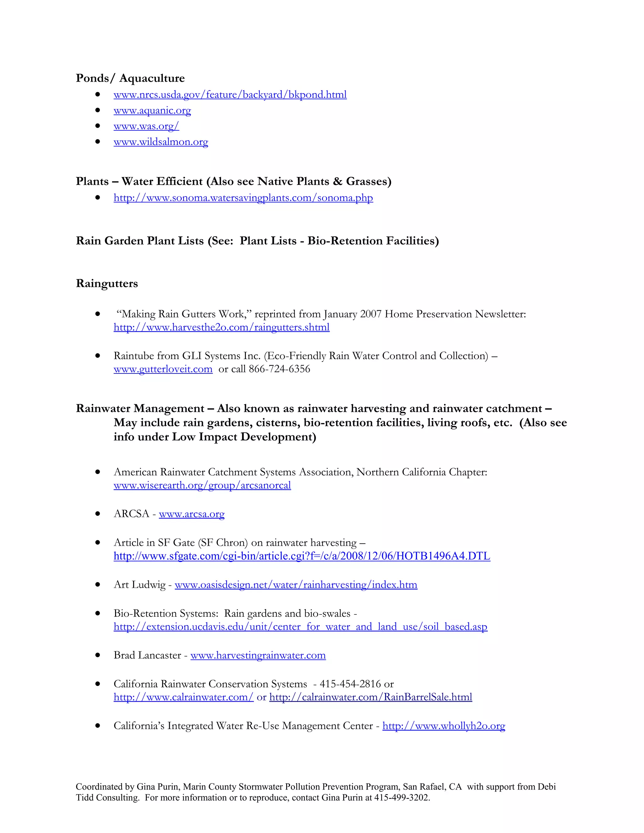 Ponds/ Aquaculture
    www.nrcs.usda.gov/feature/backyard/bkpond.html
    www.aquanic.org
    www.was.org/
    www.wildsalmon.org


Plants – Water Efficient (Also see Native Plants & Grasses)
    http://www.sonoma.watersavingplants.com/sonoma.php


Rain Garden Plant Lists (See: Plant Lists - Bio-Retention Facilities)


Raingutters

        “Making Rain Gutters Work,” reprinted from January 2007 Home Preservation Newsletter:
         http://www.harvesthe2o.com/raingutters.shtml

        Raintube from GLI Systems Inc. (Eco-Friendly Rain Water Control and Collection) –
         www.gutterloveit.com or call 866-724-6356


Rainwater Management – Also known as rainwater harvesting and rainwater catchment –
      May include rain gardens, cisterns, bio-retention facilities, living roofs, etc. (Also see
      info under Low Impact Development)

        American Rainwater Catchment Systems Association, Northern California Chapter:
         www.wiserearth.org/group/arcsanorcal

        ARCSA - www.arcsa.org

        Article in SF Gate (SF Chron) on rainwater harvesting –
         http://www.sfgate.com/cgi-bin/article.cgi?f=/c/a/2008/12/06/HOTB1496A4.DTL

        Art Ludwig - www.oasisdesign.net/water/rainharvesting/index.htm

        Bio-Retention Systems: Rain gardens and bio-swales -
         http://extension.ucdavis.edu/unit/center_for_water_and_land_use/soil_based.asp

        Brad Lancaster - www.harvestingrainwater.com

        California Rainwater Conservation Systems - 415-454-2816 or
         http://www.calrainwater.com/ or http://calrainwater.com/RainBarrelSale.html

        California’s Integrated Water Re-Use Management Center - http://www.whollyh2o.org




Coordinated by Gina Purin, Marin County Stormwater Pollution Prevention Program, San Rafael, CA with support from Debi
Tidd Consulting. For more information or to reproduce, contact Gina Purin at 415-499-3202.
 
