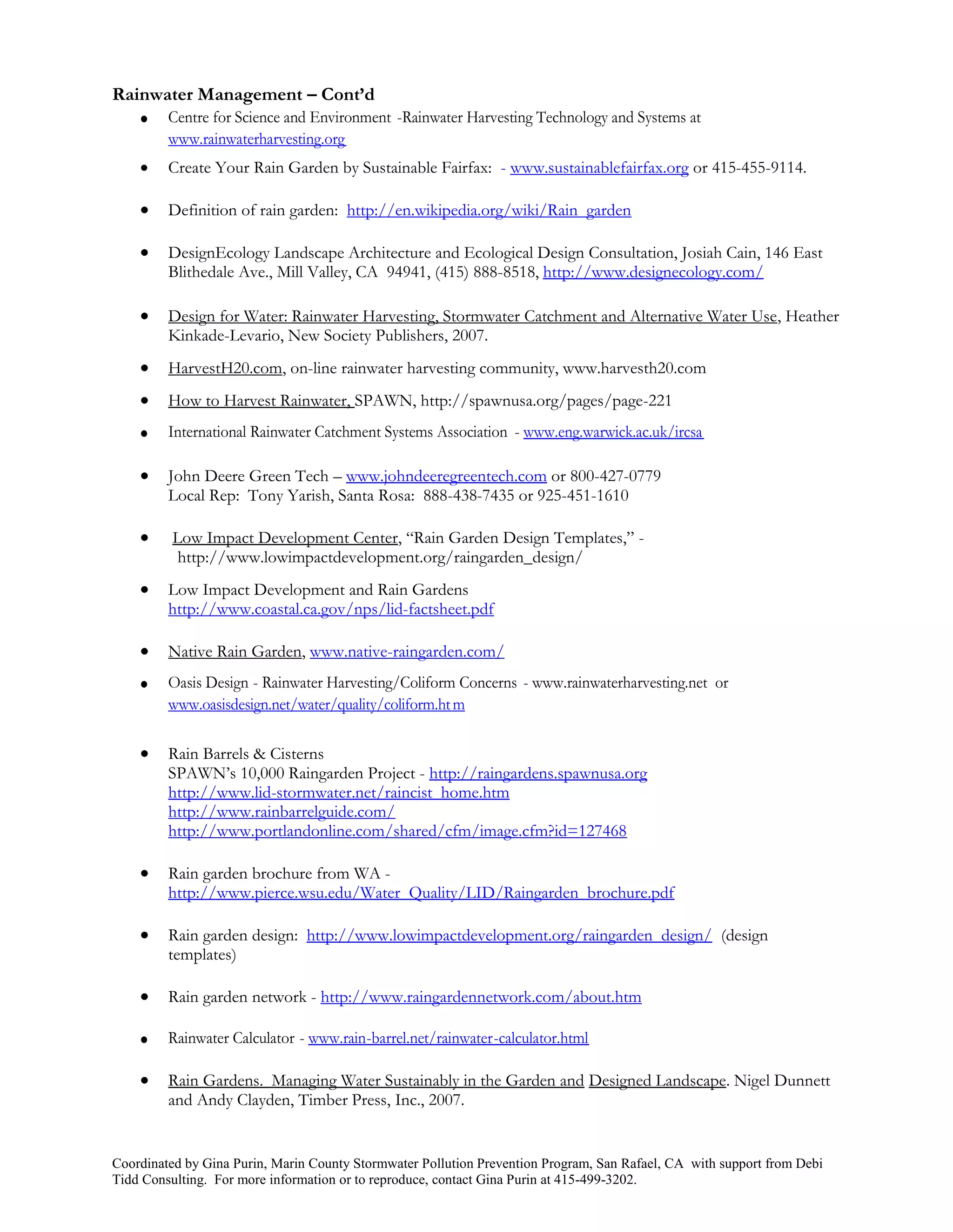 Rainwater Management – Cont’d
    Centre for Science and Environment -Rainwater Harvesting Technology and Systems at
         www.rainwaterharvesting.org
        Create Your Rain Garden by Sustainable Fairfax: - www.sustainablefairfax.org or 415-455-9114.

        Definition of rain garden: http://en.wikipedia.org/wiki/Rain_garden

        DesignEcology Landscape Architecture and Ecological Design Consultation, Josiah Cain, 146 East
         Blithedale Ave., Mill Valley, CA 94941, (415) 888-8518, http://www.designecology.com/

        Design for Water: Rainwater Harvesting, Stormwater Catchment and Alternative Water Use, Heather
         Kinkade-Levario, New Society Publishers, 2007.
        HarvestH20.com, on-line rainwater harvesting community, www.harvesth20.com
        How to Harvest Rainwater, SPAWN, http://spawnusa.org/pages/page-221
        International Rainwater Catchment Systems Association - www.eng.warwick.ac.uk/ircsa

        John Deere Green Tech – www.johndeeregreentech.com or 800-427-0779
         Local Rep: Tony Yarish, Santa Rosa: 888-438-7435 or 925-451-1610

         Low Impact Development Center, “Rain Garden Design Templates,” -
           http://www.lowimpactdevelopment.org/raingarden_design/
        Low Impact Development and Rain Gardens
         http://www.coastal.ca.gov/nps/lid-factsheet.pdf

        Native Rain Garden, www.native-raingarden.com/
        Oasis Design - Rainwater Harvesting/Coliform Concerns - www.rainwaterharvesting.net or
         www.oasisdesign.net/water/quality/coliform.ht m

        Rain Barrels & Cisterns
         SPAWN’s 10,000 Raingarden Project - http://raingardens.spawnusa.org
         http://www.lid-stormwater.net/raincist_home.htm
         http://www.rainbarrelguide.com/
         http://www.portlandonline.com/shared/cfm/image.cfm?id=127468

        Rain garden brochure from WA -
         http://www.pierce.wsu.edu/Water_Quality/LID/Raingarden_brochure.pdf

        Rain garden design: http://www.lowimpactdevelopment.org/raingarden_design/ (design
         templates)

        Rain garden network - http://www.raingardennetwork.com/about.htm

        Rainwater Calculator - www.rain-barrel.net/rainwater-calculator.html

        Rain Gardens. Managing Water Sustainably in the Garden and Designed Landscape. Nigel Dunnett
         and Andy Clayden, Timber Press, Inc., 2007.


Coordinated by Gina Purin, Marin County Stormwater Pollution Prevention Program, San Rafael, CA with support from Debi
Tidd Consulting. For more information or to reproduce, contact Gina Purin at 415-499-3202.
 