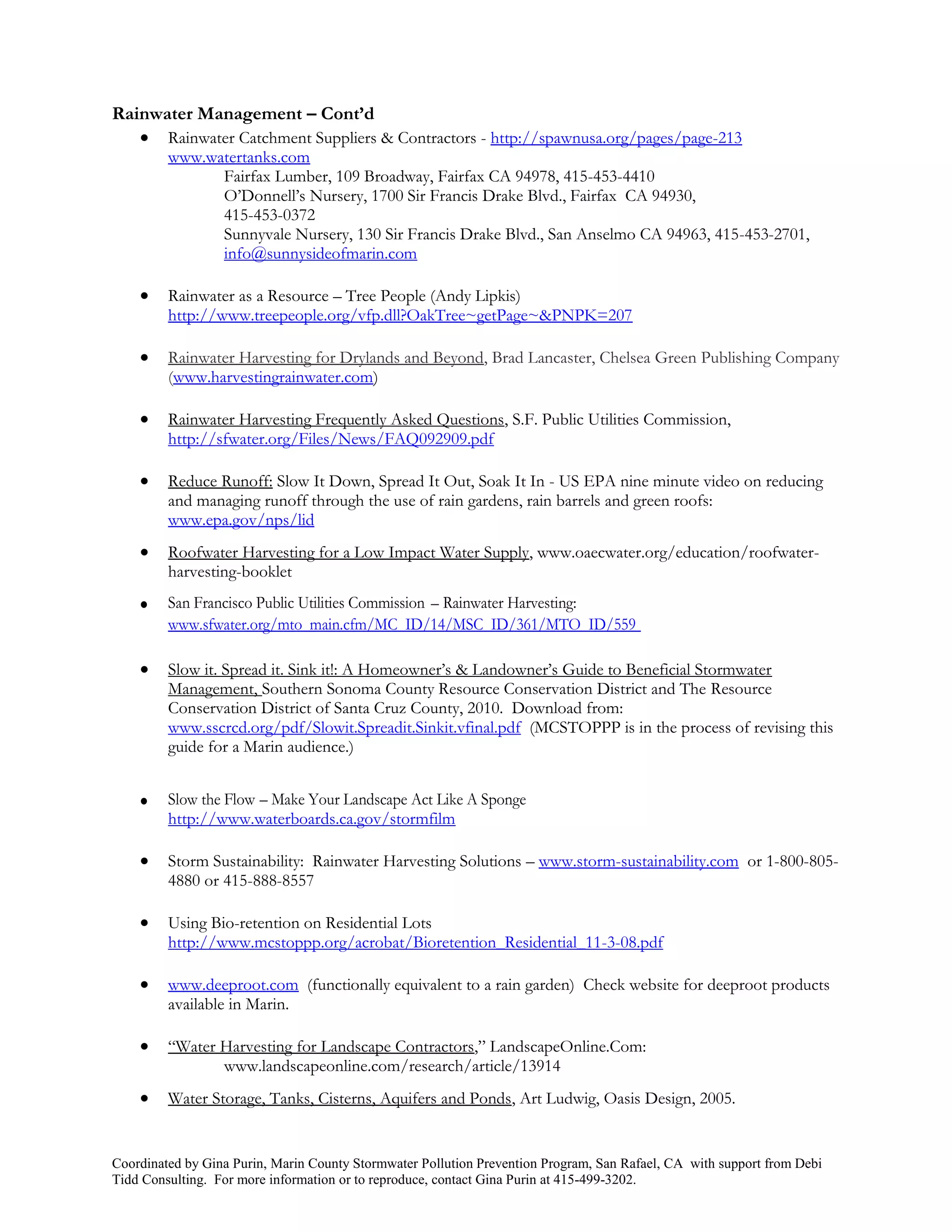 Rainwater Management – Cont’d
    Rainwater Catchment Suppliers & Contractors - http://spawnusa.org/pages/page-213
         www.watertanks.com
               Fairfax Lumber, 109 Broadway, Fairfax CA 94978, 415-453-4410
               O’Donnell’s Nursery, 1700 Sir Francis Drake Blvd., Fairfax CA 94930,
               415-453-0372
               Sunnyvale Nursery, 130 Sir Francis Drake Blvd., San Anselmo CA 94963, 415-453-2701,
               info@sunnysideofmarin.com

        Rainwater as a Resource – Tree People (Andy Lipkis)
         http://www.treepeople.org/vfp.dll?OakTree~getPage~&PNPK=207

        Rainwater Harvesting for Drylands and Beyond, Brad Lancaster, Chelsea Green Publishing Company
         (www.harvestingrainwater.com)

        Rainwater Harvesting Frequently Asked Questions, S.F. Public Utilities Commission,
         http://sfwater.org/Files/News/FAQ092909.pdf

        Reduce Runoff: Slow It Down, Spread It Out, Soak It In - US EPA nine minute video on reducing
         and managing runoff through the use of rain gardens, rain barrels and green roofs:
         www.epa.gov/nps/lid
        Roofwater Harvesting for a Low Impact Water Supply, www.oaecwater.org/education/roofwater-
         harvesting-booklet
        San Francisco Public Utilities Commission – Rainwater Harvesting:
         www.sfwater.org/mto_main.cfm/MC_ID/14/MSC_ID/361/MTO_ID/559

        Slow it. Spread it. Sink it!: A Homeowner’s & Landowner’s Guide to Beneficial Stormwater
         Management, Southern Sonoma County Resource Conservation District and The Resource
         Conservation District of Santa Cruz County, 2010. Download from:
         www.sscrcd.org/pdf/Slowit.Spreadit.Sinkit.vfinal.pdf (MCSTOPPP is in the process of revising this
         guide for a Marin audience.)


        Slow the Flow – Make Your Landscape Act Like A Sponge
         http://www.waterboards.ca.gov/stormfilm

        Storm Sustainability: Rainwater Harvesting Solutions – www.storm-sustainability.com or 1-800-805-
         4880 or 415-888-8557

        Using Bio-retention on Residential Lots
         http://www.mcstoppp.org/acrobat/Bioretention_Residential_11-3-08.pdf

        www.deeproot.com (functionally equivalent to a rain garden) Check website for deeproot products
         available in Marin.

        “Water Harvesting for Landscape Contractors,” LandscapeOnline.Com:
                www.landscapeonline.com/research/article/13914
        Water Storage, Tanks, Cisterns, Aquifers and Ponds, Art Ludwig, Oasis Design, 2005.


Coordinated by Gina Purin, Marin County Stormwater Pollution Prevention Program, San Rafael, CA with support from Debi
Tidd Consulting. For more information or to reproduce, contact Gina Purin at 415-499-3202.
 