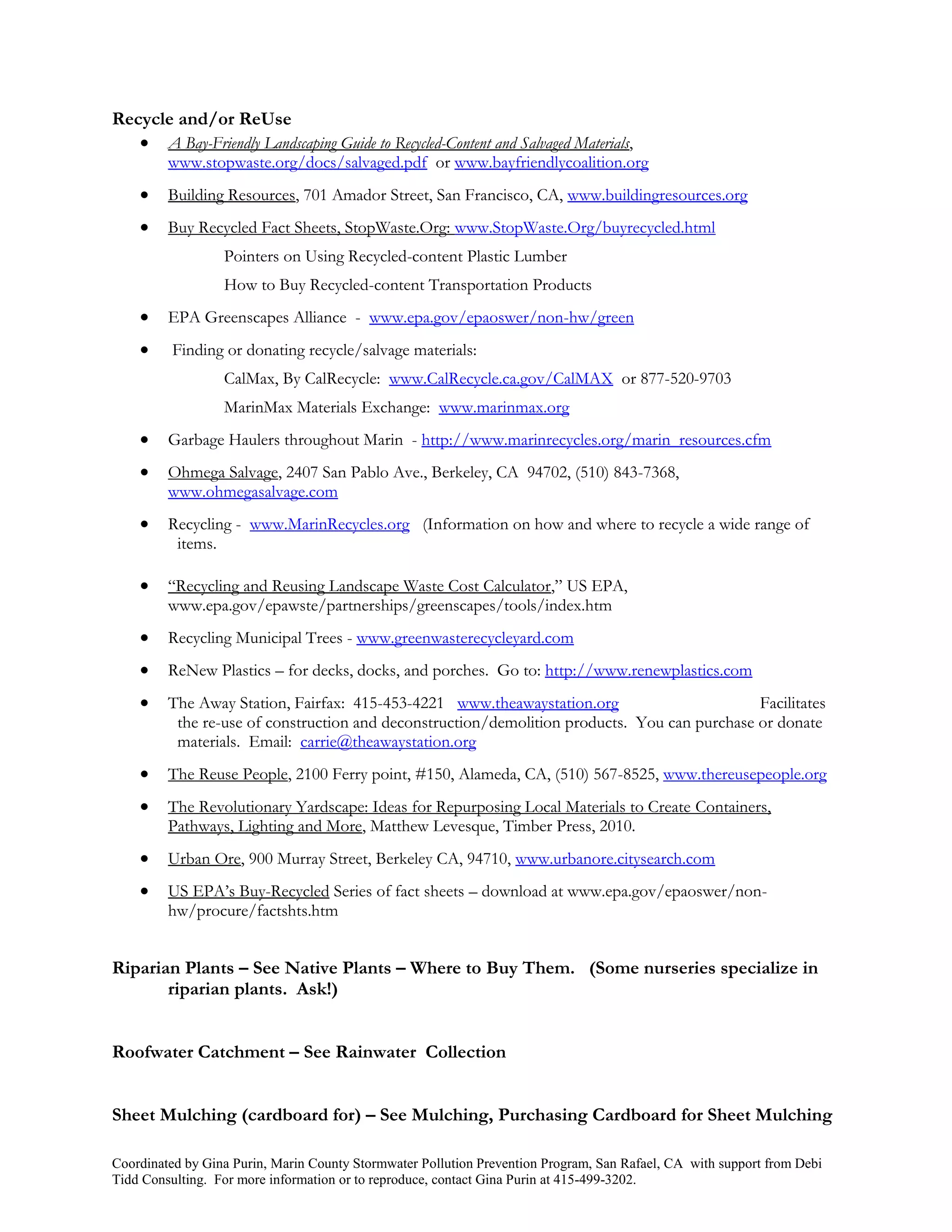 Recycle and/or ReUse
    A Bay-Friendly Landscaping Guide to Recycled-Content and Salvaged Materials,
         www.stopwaste.org/docs/salvaged.pdf or www.bayfriendlycoalition.org
        Building Resources, 701 Amador Street, San Francisco, CA, www.buildingresources.org
        Buy Recycled Fact Sheets, StopWaste.Org: www.StopWaste.Org/buyrecycled.html
                  Pointers on Using Recycled-content Plastic Lumber
                  How to Buy Recycled-content Transportation Products
        EPA Greenscapes Alliance - www.epa.gov/epaoswer/non-hw/green
         Finding or donating recycle/salvage materials:
                  CalMax, By CalRecycle: www.CalRecycle.ca.gov/CalMAX or 877-520-9703
                  MarinMax Materials Exchange: www.marinmax.org
        Garbage Haulers throughout Marin - http://www.marinrecycles.org/marin_resources.cfm
        Ohmega Salvage, 2407 San Pablo Ave., Berkeley, CA 94702, (510) 843-7368,
         www.ohmegasalvage.com
        Recycling - www.MarinRecycles.org (Information on how and where to recycle a wide range of
          items.

        “Recycling and Reusing Landscape Waste Cost Calculator,” US EPA,
         www.epa.gov/epawste/partnerships/greenscapes/tools/index.htm
        Recycling Municipal Trees - www.greenwasterecycleyard.com
        ReNew Plastics – for decks, docks, and porches. Go to: http://www.renewplastics.com
        The Away Station, Fairfax: 415-453-4221 www.theawaystation.org                       Facilitates
          the re-use of construction and deconstruction/demolition products. You can purchase or donate
          materials. Email: carrie@theawaystation.org
        The Reuse People, 2100 Ferry point, #150, Alameda, CA, (510) 567-8525, www.thereusepeople.org
        The Revolutionary Yardscape: Ideas for Repurposing Local Materials to Create Containers,
         Pathways, Lighting and More, Matthew Levesque, Timber Press, 2010.
        Urban Ore, 900 Murray Street, Berkeley CA, 94710, www.urbanore.citysearch.com
        US EPA’s Buy-Recycled Series of fact sheets – download at www.epa.gov/epaoswer/non-
         hw/procure/factshts.htm


Riparian Plants – See Native Plants – Where to Buy Them. (Some nurseries specialize in
       riparian plants. Ask!)


Roofwater Catchment – See Rainwater Collection


Sheet Mulching (cardboard for) – See Mulching, Purchasing Cardboard for Sheet Mulching

Coordinated by Gina Purin, Marin County Stormwater Pollution Prevention Program, San Rafael, CA with support from Debi
Tidd Consulting. For more information or to reproduce, contact Gina Purin at 415-499-3202.
 