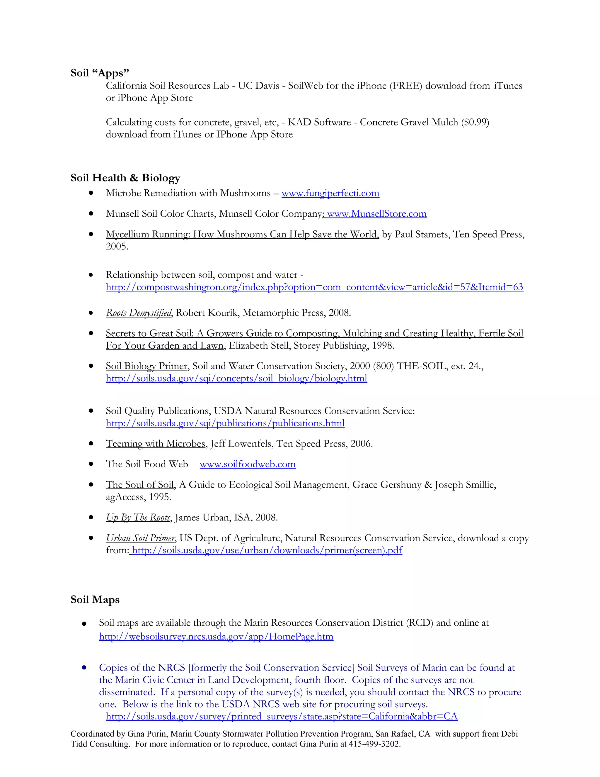 Soil “Apps”
           California Soil Resources Lab - UC Davis - SoilWeb for the iPhone (FREE) download from iTunes
           or iPhone App Store

           Calculating costs for concrete, gravel, etc, - KAD Software - Concrete Gravel Mulch ($0.99)
           download from iTunes or IPhone App Store



Soil Health & Biology
     Microbe Remediation with Mushrooms – www.fungiperfecti.com
          Munsell Soil Color Charts, Munsell Color Company: www.MunsellStore.com
          Mycellium Running: How Mushrooms Can Help Save the World, by Paul Stamets, Ten Speed Press,
           2005.

          Relationship between soil, compost and water -
           http://compostwashington.org/index.php?option=com_content&view=article&id=57&Itemid=63

          Roots Demystified, Robert Kourik, Metamorphic Press, 2008.
          Secrets to Great Soil: A Growers Guide to Composting, Mulching and Creating Healthy, Fertile Soil
           For Your Garden and Lawn, Elizabeth Stell, Storey Publishing, 1998.
          Soil Biology Primer, Soil and Water Conservation Society, 2000 (800) THE-SOIL, ext. 24.,
           http://soils.usda.gov/sqi/concepts/soil_biology/biology.html


          Soil Quality Publications, USDA Natural Resources Conservation Service:
           http://soils.usda.gov/sqi/publications/publications.html
          Teeming with Microbes, Jeff Lowenfels, Ten Speed Press, 2006.
          The Soil Food Web - www.soilfoodweb.com
          The Soul of Soil, A Guide to Ecological Soil Management, Grace Gershuny & Joseph Smillie,
           agAccess, 1995.
          Up By The Roots, James Urban, ISA, 2008.
          Urban Soil Primer, US Dept. of Agriculture, Natural Resources Conservation Service, download a copy
           from: http://soils.usda.gov/use/urban/downloads/primer(screen).pdf



Soil Maps

         Soil maps are available through the Marin Resources Conservation District (RCD) and online at
          http://websoilsurvey.nrcs.usda.gov/app/HomePage.htm

         Copies of the NRCS [formerly the Soil Conservation Service] Soil Surveys of Marin can be found at
          the Marin Civic Center in Land Development, fourth floor. Copies of the surveys are not
          disseminated. If a personal copy of the survey(s) is needed, you should contact the NRCS to procure
          one. Below is the link to the USDA NRCS web site for procuring soil surveys.
            http://soils.usda.gov/survey/printed_surveys/state.asp?state=California&abbr=CA
Coordinated by Gina Purin, Marin County Stormwater Pollution Prevention Program, San Rafael, CA with support from Debi
Tidd Consulting. For more information or to reproduce, contact Gina Purin at 415-499-3202.
 