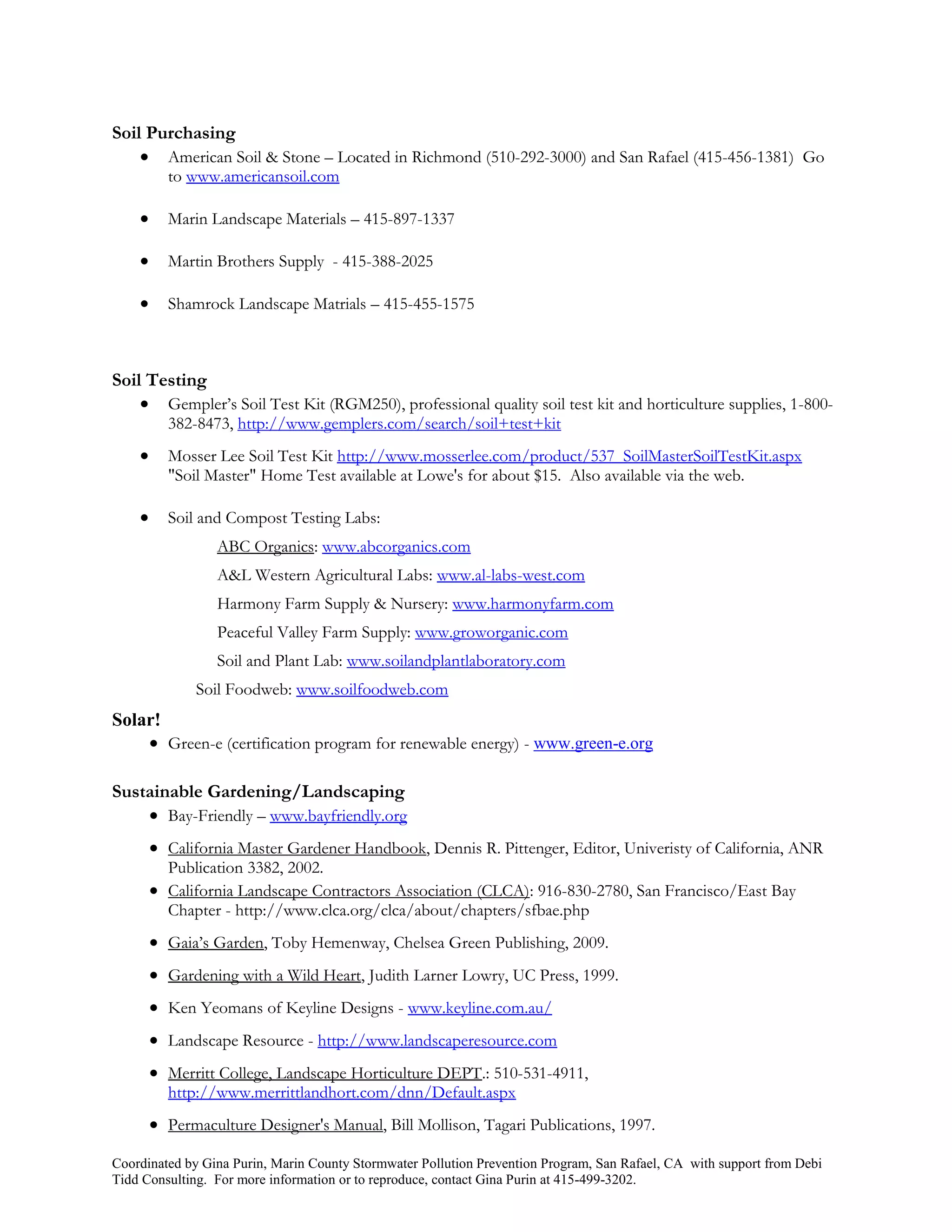 Soil Purchasing
     American Soil & Stone – Located in Richmond (510-292-3000) and San Rafael (415-456-1381) Go
          to www.americansoil.com

         Marin Landscape Materials – 415-897-1337

         Martin Brothers Supply - 415-388-2025

         Shamrock Landscape Matrials – 415-455-1575



Soil Testing
     Gempler’s Soil Test Kit (RGM250), professional quality soil test kit and horticulture supplies, 1-800-
          382-8473, http://www.gemplers.com/search/soil+test+kit
         Mosser Lee Soil Test Kit http://www.mosserlee.com/product/537_SoilMasterSoilTestKit.aspx
          "Soil Master" Home Test available at Lowe's for about $15. Also available via the web.

         Soil and Compost Testing Labs:
                  ABC Organics: www.abcorganics.com
                  A&L Western Agricultural Labs: www.al-labs-west.com
                  Harmony Farm Supply & Nursery: www.harmonyfarm.com
                  Peaceful Valley Farm Supply: www.groworganic.com
                  Soil and Plant Lab: www.soilandplantlaboratory.com
              Soil Foodweb: www.soilfoodweb.com
Solar!
     Green-e (certification program for renewable energy) - www.green-e.org

Sustainable Gardening/Landscaping
     Bay-Friendly – www.bayfriendly.org
         California Master Gardener Handbook, Dennis R. Pittenger, Editor, Univeristy of California, ANR
          Publication 3382, 2002.
         California Landscape Contractors Association (CLCA): 916-830-2780, San Francisco/East Bay
          Chapter - http://www.clca.org/clca/about/chapters/sfbae.php
         Gaia’s Garden, Toby Hemenway, Chelsea Green Publishing, 2009.
         Gardening with a Wild Heart, Judith Larner Lowry, UC Press, 1999.
         Ken Yeomans of Keyline Designs - www.keyline.com.au/
         Landscape Resource - http://www.landscaperesource.com
         Merritt College, Landscape Horticulture DEPT.: 510-531-4911,
          http://www.merrittlandhort.com/dnn/Default.aspx
         Permaculture Designer's Manual, Bill Mollison, Tagari Publications, 1997.

Coordinated by Gina Purin, Marin County Stormwater Pollution Prevention Program, San Rafael, CA with support from Debi
Tidd Consulting. For more information or to reproduce, contact Gina Purin at 415-499-3202.
 