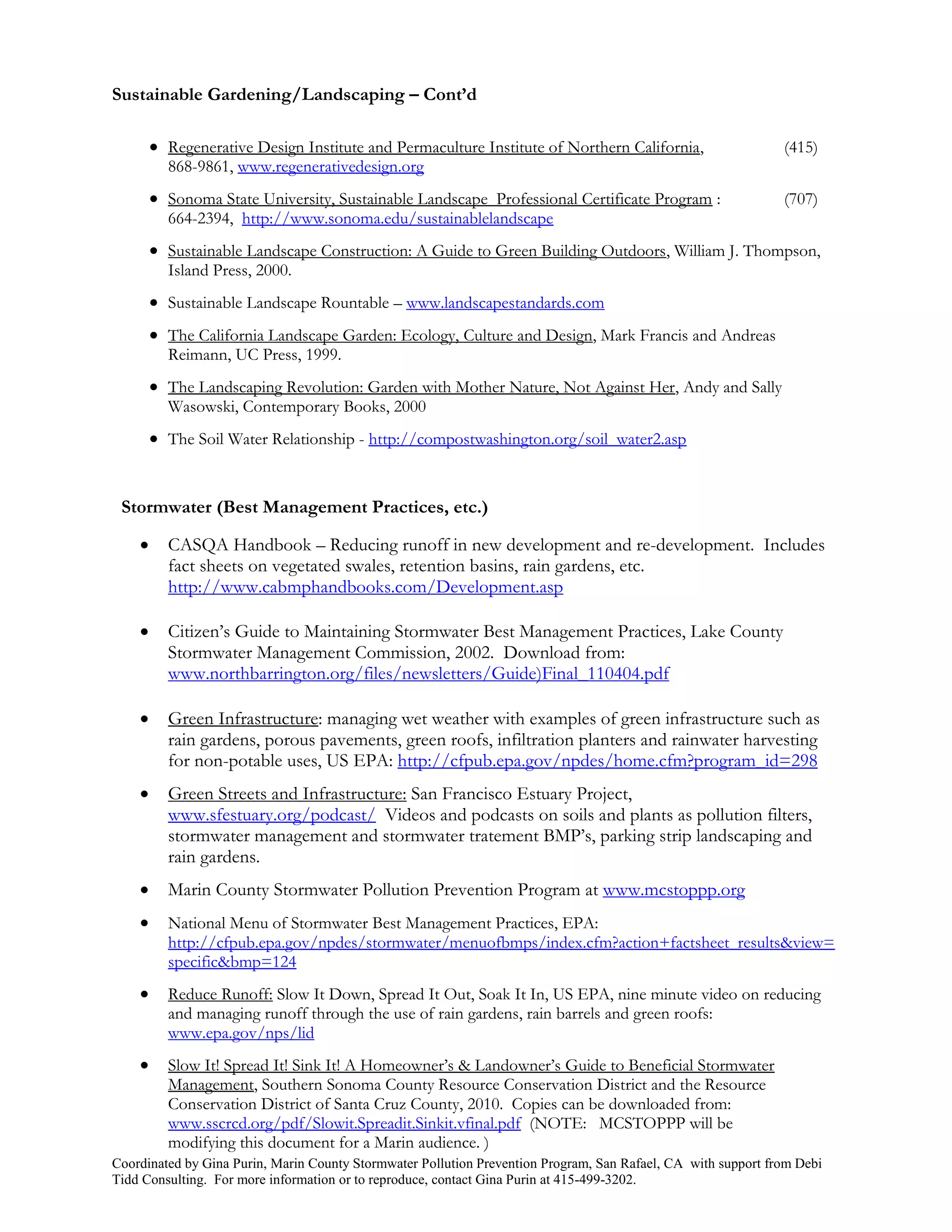 Sustainable Gardening/Landscaping – Cont’d

         Regenerative Design Institute and Permaculture Institute of Northern California,                     (415)
          868-9861, www.regenerativedesign.org
         Sonoma State University, Sustainable Landscape Professional Certificate Program :                    (707)
          664-2394, http://www.sonoma.edu/sustainablelandscape
         Sustainable Landscape Construction: A Guide to Green Building Outdoors, William J. Thompson,
          Island Press, 2000.
         Sustainable Landscape Rountable – www.landscapestandards.com
         The California Landscape Garden: Ecology, Culture and Design, Mark Francis and Andreas
          Reimann, UC Press, 1999.
         The Landscaping Revolution: Garden with Mother Nature, Not Against Her, Andy and Sally
          Wasowski, Contemporary Books, 2000
         The Soil Water Relationship - http://compostwashington.org/soil_water2.asp


 Stormwater (Best Management Practices, etc.)

         CASQA Handbook – Reducing runoff in new development and re-development. Includes
          fact sheets on vegetated swales, retention basins, rain gardens, etc.
          http://www.cabmphandbooks.com/Development.asp

         Citizen’s Guide to Maintaining Stormwater Best Management Practices, Lake County
          Stormwater Management Commission, 2002. Download from:
          www.northbarrington.org/files/newsletters/Guide)Final_110404.pdf

         Green Infrastructure: managing wet weather with examples of green infrastructure such as
          rain gardens, porous pavements, green roofs, infiltration planters and rainwater harvesting
          for non-potable uses, US EPA: http://cfpub.epa.gov/npdes/home.cfm?program_id=298
         Green Streets and Infrastructure: San Francisco Estuary Project,
          www.sfestuary.org/podcast/ Videos and podcasts on soils and plants as pollution filters,
          stormwater management and stormwater tratement BMP’s, parking strip landscaping and
          rain gardens.
         Marin County Stormwater Pollution Prevention Program at www.mcstoppp.org
         National Menu of Stormwater Best Management Practices, EPA:
          http://cfpub.epa.gov/npdes/stormwater/menuofbmps/index.cfm?action+factsheet_results&view=
          specific&bmp=124
         Reduce Runoff: Slow It Down, Spread It Out, Soak It In, US EPA, nine minute video on reducing
          and managing runoff through the use of rain gardens, rain barrels and green roofs:
          www.epa.gov/nps/lid
         Slow It! Spread It! Sink It! A Homeowner’s & Landowner’s Guide to Beneficial Stormwater
          Management, Southern Sonoma County Resource Conservation District and the Resource
          Conservation District of Santa Cruz County, 2010. Copies can be downloaded from:
          www.sscrcd.org/pdf/Slowit.Spreadit.Sinkit.vfinal.pdf (NOTE: MCSTOPPP will be
          modifying this document for a Marin audience. )
Coordinated by Gina Purin, Marin County Stormwater Pollution Prevention Program, San Rafael, CA with support from Debi
Tidd Consulting. For more information or to reproduce, contact Gina Purin at 415-499-3202.
 