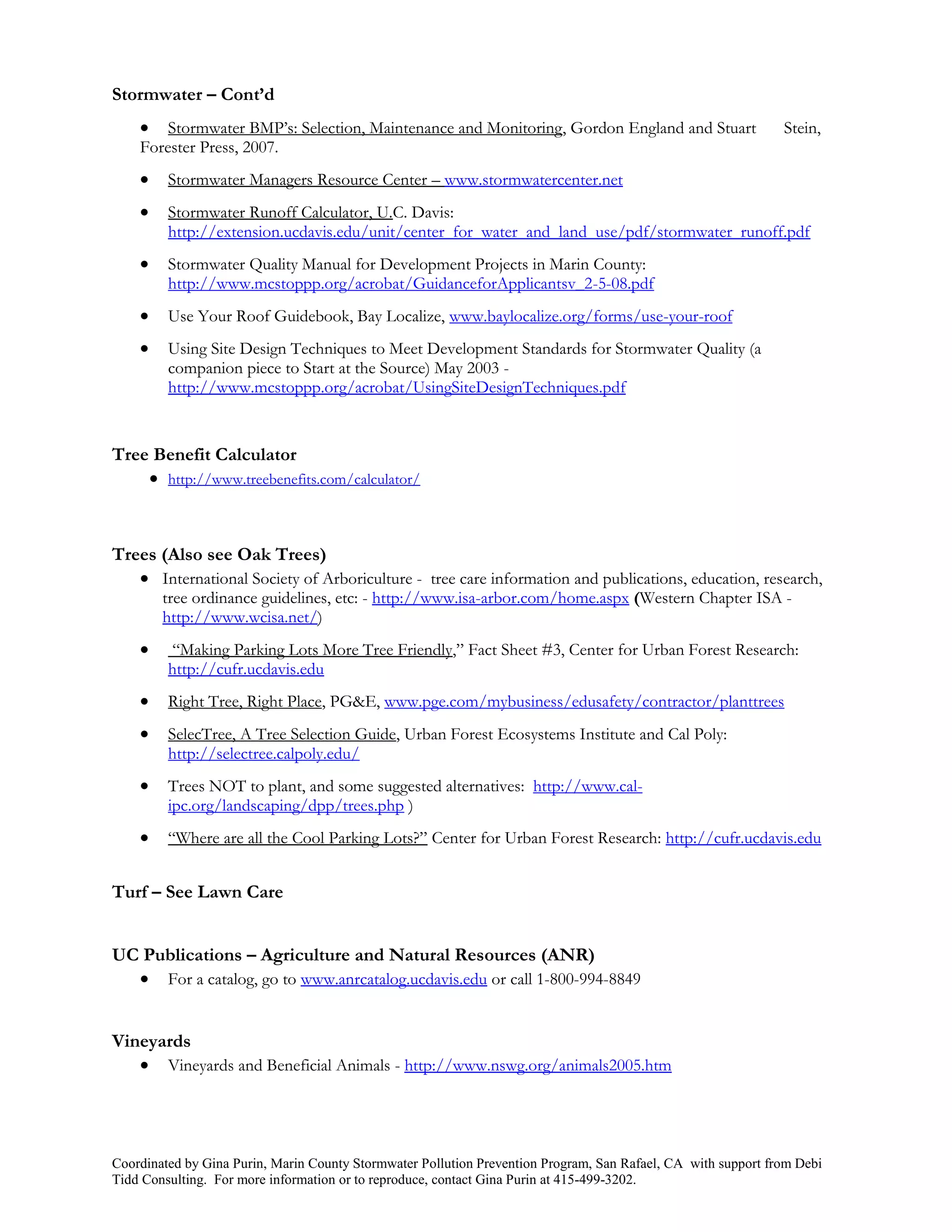 Stormwater – Cont’d
       Stormwater BMP’s: Selection, Maintenance and Monitoring, Gordon England and Stuart                     Stein,
    Forester Press, 2007.
        Stormwater Managers Resource Center – www.stormwatercenter.net
        Stormwater Runoff Calculator, U.C. Davis:
         http://extension.ucdavis.edu/unit/center_for_water_and_land_use/pdf/stormwater_runoff.pdf
        Stormwater Quality Manual for Development Projects in Marin County:
         http://www.mcstoppp.org/acrobat/GuidanceforApplicantsv_2-5-08.pdf
        Use Your Roof Guidebook, Bay Localize, www.baylocalize.org/forms/use-your-roof
        Using Site Design Techniques to Meet Development Standards for Stormwater Quality (a
         companion piece to Start at the Source) May 2003 -
         http://www.mcstoppp.org/acrobat/UsingSiteDesignTechniques.pdf


Tree Benefit Calculator
     http://www.treebenefits.com/calculator/



Trees (Also see Oak Trees)
    International Society of Arboriculture - tree care information and publications, education, research,
        tree ordinance guidelines, etc: - http://www.isa-arbor.com/home.aspx (Western Chapter ISA -
        http://www.wcisa.net/)
        “Making Parking Lots More Tree Friendly,” Fact Sheet #3, Center for Urban Forest Research:
         http://cufr.ucdavis.edu
        Right Tree, Right Place, PG&E, www.pge.com/mybusiness/edusafety/contractor/planttrees
        SelecTree, A Tree Selection Guide, Urban Forest Ecosystems Institute and Cal Poly:
         http://selectree.calpoly.edu/
        Trees NOT to plant, and some suggested alternatives: http://www.cal-
         ipc.org/landscaping/dpp/trees.php )
        “Where are all the Cool Parking Lots?” Center for Urban Forest Research: http://cufr.ucdavis.edu


Turf – See Lawn Care


UC Publications – Agriculture and Natural Resources (ANR)
   For a catalog, go to www.anrcatalog.ucdavis.edu or call 1-800-994-8849


Vineyards
    Vineyards and Beneficial Animals - http://www.nswg.org/animals2005.htm




Coordinated by Gina Purin, Marin County Stormwater Pollution Prevention Program, San Rafael, CA with support from Debi
Tidd Consulting. For more information or to reproduce, contact Gina Purin at 415-499-3202.
 
