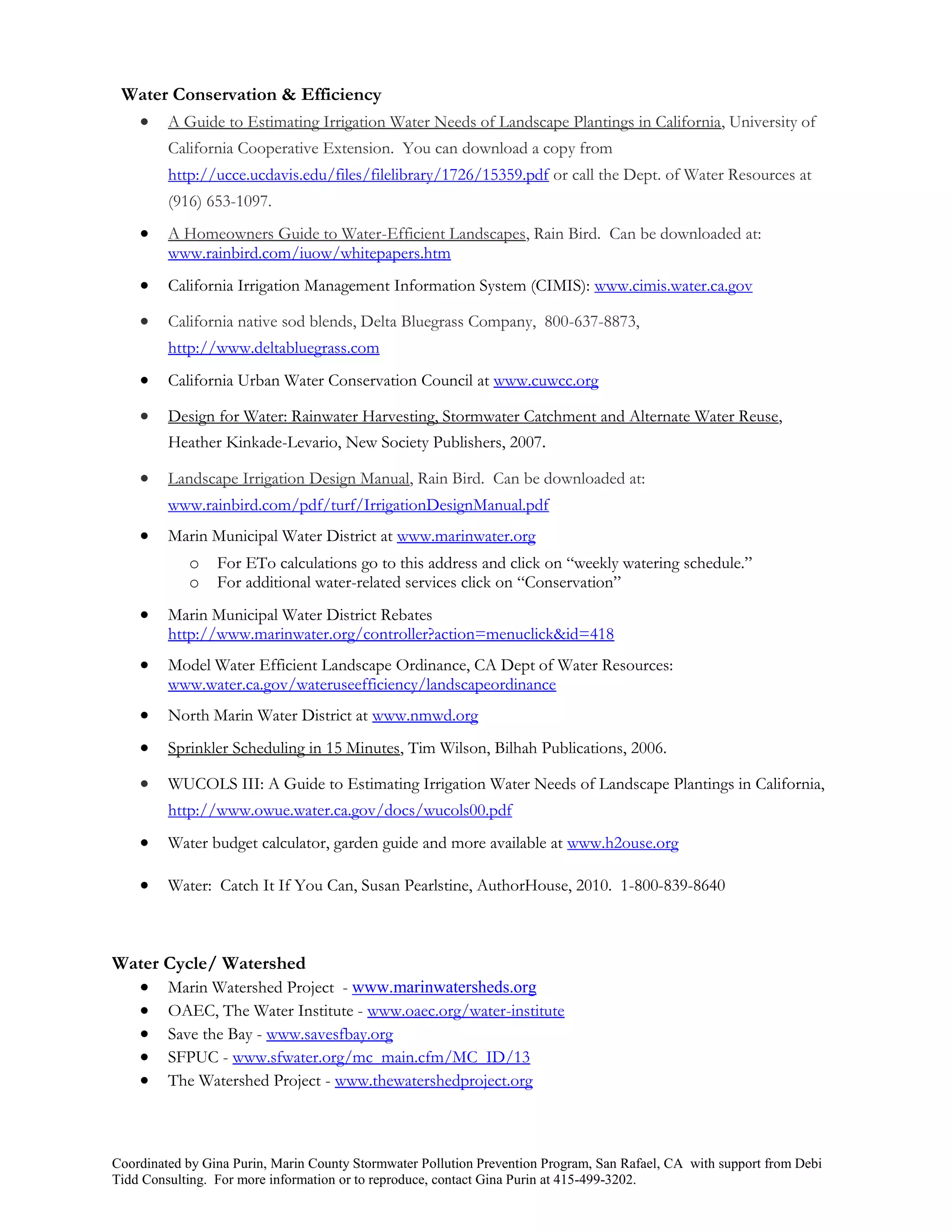 Water Conservation & Efficiency
   A Guide to Estimating Irrigation Water Needs of Landscape Plantings in California, University of
         California Cooperative Extension. You can download a copy from
         http://ucce.ucdavis.edu/files/filelibrary/1726/15359.pdf or call the Dept. of Water Resources at
         (916) 653-1097.
        A Homeowners Guide to Water-Efficient Landscapes, Rain Bird. Can be downloaded at:
         www.rainbird.com/iuow/whitepapers.htm
        California Irrigation Management Information System (CIMIS): www.cimis.water.ca.gov

        California native sod blends, Delta Bluegrass Company, 800-637-8873,
         http://www.deltabluegrass.com
        California Urban Water Conservation Council at www.cuwcc.org

        Design for Water: Rainwater Harvesting, Stormwater Catchment and Alternate Water Reuse,
         Heather Kinkade-Levario, New Society Publishers, 2007.

        Landscape Irrigation Design Manual, Rain Bird. Can be downloaded at:
         www.rainbird.com/pdf/turf/IrrigationDesignManual.pdf
        Marin Municipal Water District at www.marinwater.org
            o    For ETo calculations go to this address and click on “weekly watering schedule.”
            o    For additional water-related services click on “Conservation”
        Marin Municipal Water District Rebates
         http://www.marinwater.org/controller?action=menuclick&id=418
        Model Water Efficient Landscape Ordinance, CA Dept of Water Resources:
         www.water.ca.gov/wateruseefficiency/landscapeordinance
        North Marin Water District at www.nmwd.org
        Sprinkler Scheduling in 15 Minutes, Tim Wilson, Bilhah Publications, 2006.

        WUCOLS III: A Guide to Estimating Irrigation Water Needs of Landscape Plantings in California,
         http://www.owue.water.ca.gov/docs/wucols00.pdf
        Water budget calculator, garden guide and more available at www.h2ouse.org

        Water: Catch It If You Can, Susan Pearlstine, AuthorHouse, 2010. 1-800-839-8640



Water Cycle/ Watershed
   Marin Watershed Project - www.marinwatersheds.org
   OAEC, The Water Institute - www.oaec.org/water-institute
   Save the Bay - www.savesfbay.org
   SFPUC - www.sfwater.org/mc_main.cfm/MC_ID/13
   The Watershed Project - www.thewatershedproject.org



Coordinated by Gina Purin, Marin County Stormwater Pollution Prevention Program, San Rafael, CA with support from Debi
Tidd Consulting. For more information or to reproduce, contact Gina Purin at 415-499-3202.
 