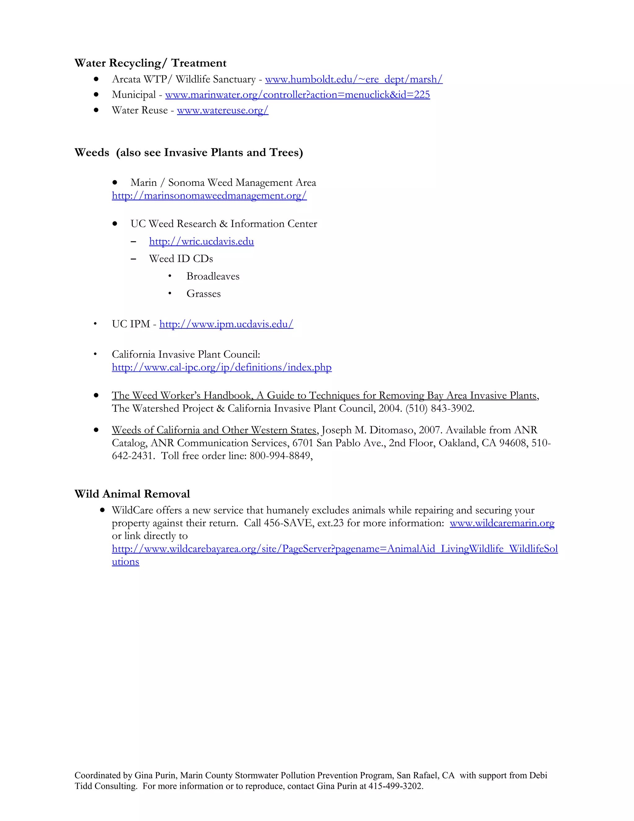 Water Recycling/ Treatment
   Arcata WTP/ Wildlife Sanctuary - www.humboldt.edu/~ere_dept/marsh/
   Municipal - www.marinwater.org/controller?action=menuclick&id=225
   Water Reuse - www.watereuse.org/


Weeds (also see Invasive Plants and Trees)

            Marin / Sonoma Weed Management Area
         http://marinsonomaweedmanagement.org/

            UC Weed Research & Information Center
             –    http://wric.ucdavis.edu
             –    Weed ID CDs
                       •   Broadleaves
                       •   Grasses

    •    UC IPM - http://www.ipm.ucdavis.edu/

    •    California Invasive Plant Council:
         http://www.cal-ipc.org/ip/definitions/index.php

        The Weed Worker’s Handbook, A Guide to Techniques for Removing Bay Area Invasive Plants,
         The Watershed Project & California Invasive Plant Council, 2004. (510) 843-3902.
        Weeds of California and Other Western States, Joseph M. Ditomaso, 2007. Available from ANR
         Catalog, ANR Communication Services, 6701 San Pablo Ave., 2nd Floor, Oakland, CA 94608, 510-
         642-2431. Toll free order line: 800-994-8849,


Wild Animal Removal
     WildCare offers a new service that humanely excludes animals while repairing and securing your
         property against their return. Call 456-SAVE, ext.23 for more information: www.wildcaremarin.org
         or link directly to
         http://www.wildcarebayarea.org/site/PageServer?pagename=AnimalAid_LivingWildlife_WildlifeSol
         utions




Coordinated by Gina Purin, Marin County Stormwater Pollution Prevention Program, San Rafael, CA with support from Debi
Tidd Consulting. For more information or to reproduce, contact Gina Purin at 415-499-3202.
 