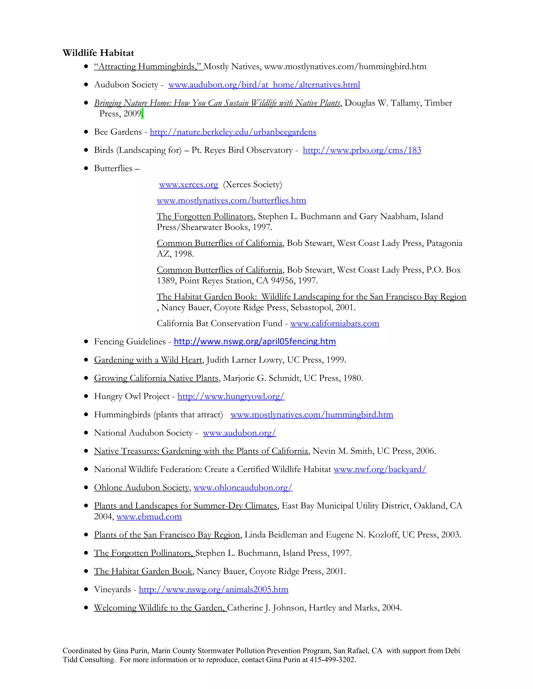 Wildlife Habitat
     “Attracting Hummingbirds,” Mostly Natives, www.mostlynatives.com/hummingbird.htm
       Audubon Society - www.audubon.org/bird/at_home/alternatives.html
       Bringing Nature Home: How You Can Sustain Wildlife with Native Plants, Douglas W. Tallamy, Timber
          Press, 2009.
       Bee Gardens - http://nature.berkeley.edu/urbanbeegardens
       Birds (Landscaping for) – Pt. Reyes Bird Observatory - http://www.prbo.org/cms/183
       Butterflies –
                            www.xerces.org (Xerces Society)
                           www.mostlynatives.com/butterflies.htm
                           The Forgotten Pollinators, Stephen L. Buchmann and Gary Naabham, Island
                           Press/Shearwater Books, 1997.
                           Common Butterflies of California, Bob Stewart, West Coast Lady Press, Patagonia
                           AZ, 1998.
                           Common Butterflies of California, Bob Stewart, West Coast Lady Press, P.O. Box
                           1389, Point Reyes Station, CA 94956, 1997.
                           The Habitat Garden Book: Wildlife Landscaping for the San Francisco Bay Region
                           , Nancy Bauer, Coyote Ridge Press, Sebastopol, 2001.
                           California Bat Conservation Fund - www.californiabats.com
       Fencing Guidelines - http://www.nswg.org/april05fencing.htm
       Gardening with a Wild Heart, Judith Larner Lowry, UC Press, 1999.
       Growing California Native Plants, Marjorie G. Schmidt, UC Press, 1980.
       Hungry Owl Project - http://www.hungryowl.org/
       Hummingbirds (plants that attract) www.mostlynatives.com/hummingbird.htm
       National Audubon Society - www.audubon.org/
       Native Treasures: Gardening with the Plants of California, Nevin M. Smith, UC Press, 2006.
       National Wildlife Federation: Create a Certified Wildlife Habitat www.nwf.org/backyard/
       Ohlone Audubon Society, www.ohloneaudubon.org/
       Plants and Landscapes for Summer-Dry Climates, East Bay Municipal Utility District, Oakland, CA
         2004, www.ebmud.com
       Plants of the San Francisco Bay Region, Linda Beidleman and Eugene N. Kozloff, UC Press, 2003.
       The Forgotten Pollinators, Stephen L. Buchmann, Island Press, 1997.
       The Habitat Garden Book, Nancy Bauer, Coyote Ridge Press, 2001.
       Vineyards - http://www.nswg.org/animals2005.htm
       Welcoming Wildlife to the Garden, Catherine J. Johnson, Hartley and Marks, 2004.



Coordinated by Gina Purin, Marin County Stormwater Pollution Prevention Program, San Rafael, CA with support from Debi
Tidd Consulting. For more information or to reproduce, contact Gina Purin at 415-499-3202.
 