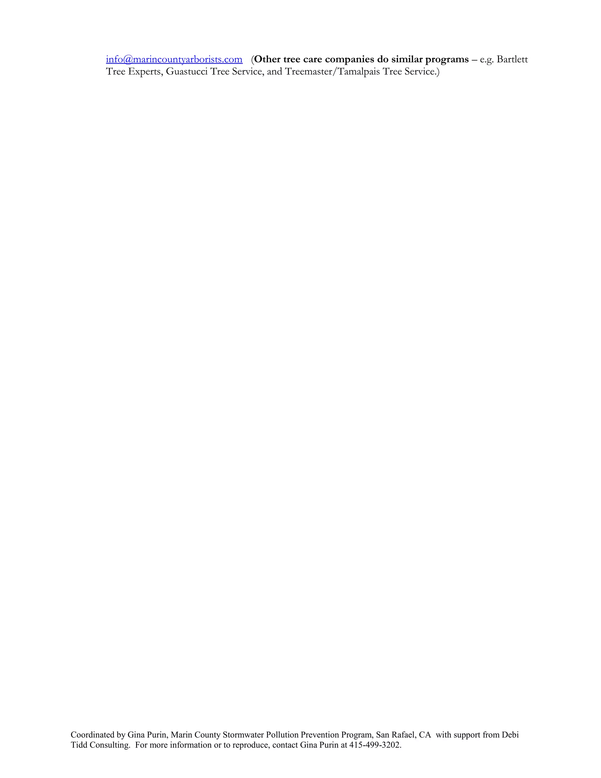 info@marincountyarborists.com (Other tree care companies do similar programs – e.g. Bartlett
         Tree Experts, Guastucci Tree Service, and Treemaster/Tamalpais Tree Service.)




Coordinated by Gina Purin, Marin County Stormwater Pollution Prevention Program, San Rafael, CA with support from Debi
Tidd Consulting. For more information or to reproduce, contact Gina Purin at 415-499-3202.
 