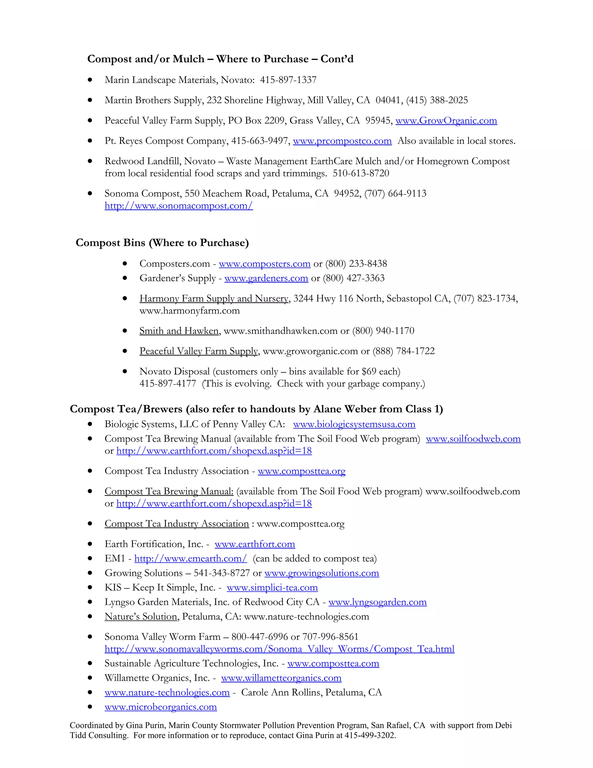 Compost and/or Mulch – Where to Purchase – Cont’d
        Marin Landscape Materials, Novato: 415-897-1337
        Martin Brothers Supply, 232 Shoreline Highway, Mill Valley, CA 04041, (415) 388-2025
        Peaceful Valley Farm Supply, PO Box 2209, Grass Valley, CA 95945, www.GrowOrganic.com
        Pt. Reyes Compost Company, 415-663-9497, www.prcompostco.com Also available in local stores.
        Redwood Landfill, Novato – Waste Management EarthCare Mulch and/or Homegrown Compost
         from local residential food scraps and yard trimmings. 510-613-8720
        Sonoma Compost, 550 Meachem Road, Petaluma, CA 94952, (707) 664-9113
         http://www.sonomacompost.com/


 Compost Bins (Where to Purchase)
                 Composters.com - www.composters.com or (800) 233-8438
                 Gardener’s Supply - www.gardeners.com or (800) 427-3363
                 Harmony Farm Supply and Nursery, 3244 Hwy 116 North, Sebastopol CA, (707) 823-1734,
                  www.harmonyfarm.com
                 Smith and Hawken, www.smithandhawken.com or (800) 940-1170
                 Peaceful Valley Farm Supply, www.groworganic.com or (888) 784-1722
                 Novato Disposal (customers only – bins available for $69 each)
                  415-897-4177 (This is evolving. Check with your garbage company.)

Compost Tea/Brewers (also refer to handouts by Alane Weber from Class 1)
   Biologic Systems, LLC of Penny Valley CA: www.biologicsystemsusa.com
   Compost Tea Brewing Manual (available from The Soil Food Web program) www.soilfoodweb.com
         or http://www.earthfort.com/shopexd.asp?id=18
        Compost Tea Industry Association - www.composttea.org
        Compost Tea Brewing Manual: (available from The Soil Food Web program) www.soilfoodweb.com
         or http://www.earthfort.com/shopexd.asp?id=18
        Compost Tea Industry Association : www.composttea.org
        Earth Fortification, Inc. - www.earthfort.com
        EM1 - http://www.emearth.com/ (can be added to compost tea)
        Growing Solutions – 541-343-8727 or www.growingsolutions.com
        KIS – Keep It Simple, Inc. - www.simplici-tea.com
        Lyngso Garden Materials, Inc. of Redwood City CA - www.lyngsogarden.com
        Nature’s Solution, Petaluma, CA: www.nature-technologies.com
        Sonoma Valley Worm Farm – 800-447-6996 or 707-996-8561
         http://www.sonomavalleyworms.com/Sonoma_Valley_Worms/Compost_Tea.html
        Sustainable Agriculture Technologies, Inc. - www.composttea.com
        Willamette Organics, Inc. - www.willametteorganics.com
        www.nature-technologies.com - Carole Ann Rollins, Petaluma, CA
        www.microbeorganics.com
Coordinated by Gina Purin, Marin County Stormwater Pollution Prevention Program, San Rafael, CA with support from Debi
Tidd Consulting. For more information or to reproduce, contact Gina Purin at 415-499-3202.
 