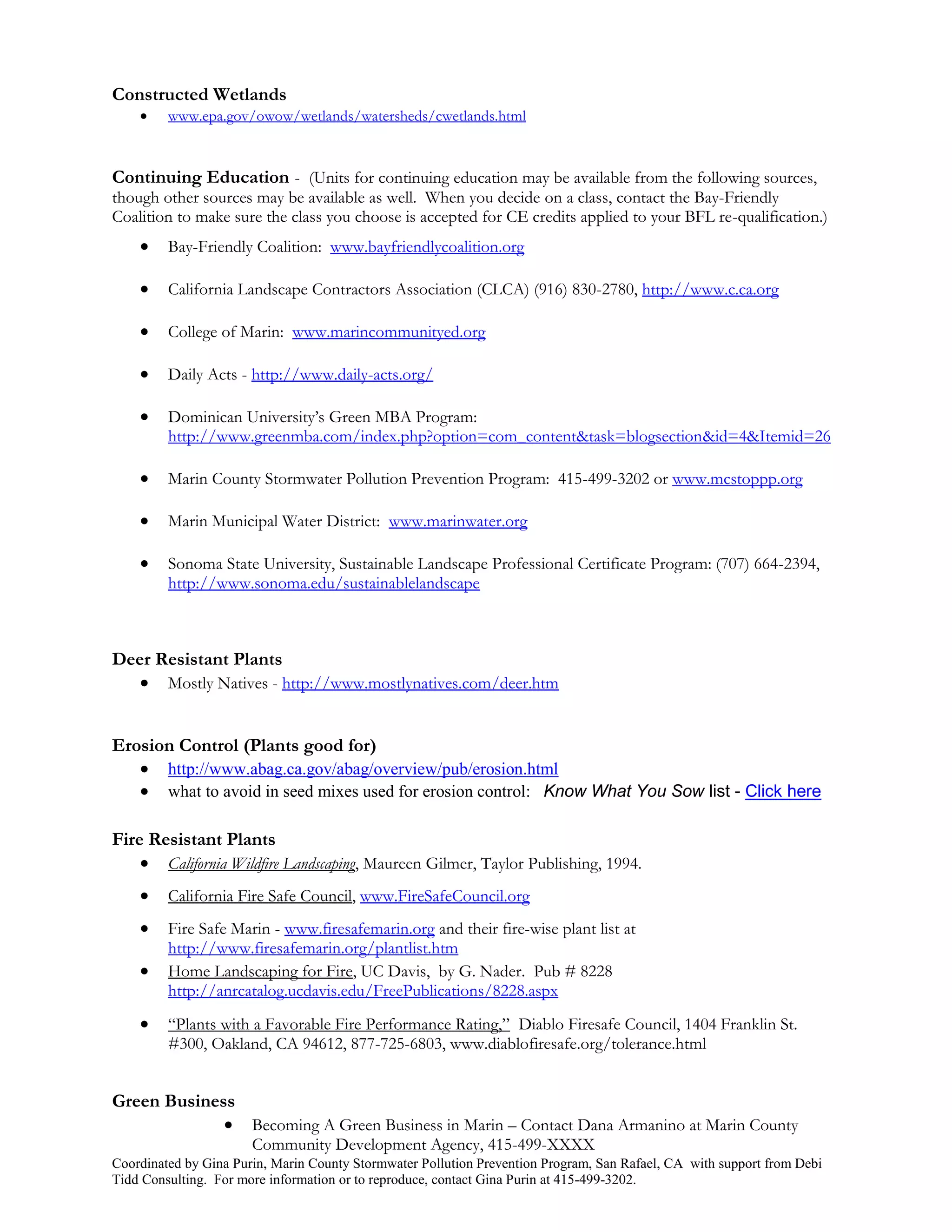 Constructed Wetlands
        www.epa.gov/owow/wetlands/watersheds/cwetlands.html



Continuing Education - (Units for continuing education may be available from the following sources,
though other sources may be available as well. When you decide on a class, contact the Bay-Friendly
Coalition to make sure the class you choose is accepted for CE credits applied to your BFL re-qualification.)
        Bay-Friendly Coalition: www.bayfriendlycoalition.org

        California Landscape Contractors Association (CLCA) (916) 830-2780, http://www.c.ca.org

        College of Marin: www.marincommunityed.org

        Daily Acts - http://www.daily-acts.org/

        Dominican University’s Green MBA Program:
         http://www.greenmba.com/index.php?option=com_content&task=blogsection&id=4&Itemid=26

        Marin County Stormwater Pollution Prevention Program: 415-499-3202 or www.mcstoppp.org

        Marin Municipal Water District: www.marinwater.org

        Sonoma State University, Sustainable Landscape Professional Certificate Program: (707) 664-2394,
         http://www.sonoma.edu/sustainablelandscape



Deer Resistant Plants
    Mostly Natives - http://www.mostlynatives.com/deer.htm


Erosion Control (Plants good for)
    http://www.abag.ca.gov/abag/overview/pub/erosion.html
    what to avoid in seed mixes used for erosion control: Know What You Sow list - Click here

Fire Resistant Plants
     California Wildfire Landscaping, Maureen Gilmer, Taylor Publishing, 1994.
        California Fire Safe Council, www.FireSafeCouncil.org
        Fire Safe Marin - www.firesafemarin.org and their fire-wise plant list at
         http://www.firesafemarin.org/plantlist.htm
        Home Landscaping for Fire, UC Davis, by G. Nader. Pub # 8228
         http://anrcatalog.ucdavis.edu/FreePublications/8228.aspx
        “Plants with a Favorable Fire Performance Rating,” Diablo Firesafe Council, 1404 Franklin St.
         #300, Oakland, CA 94612, 877-725-6803, www.diablofiresafe.org/tolerance.html


Green Business
              Becoming A Green Business in Marin – Contact Dana Armanino at Marin County
                       Community Development Agency, 415-499-XXXX
Coordinated by Gina Purin, Marin County Stormwater Pollution Prevention Program, San Rafael, CA with support from Debi
Tidd Consulting. For more information or to reproduce, contact Gina Purin at 415-499-3202.
 