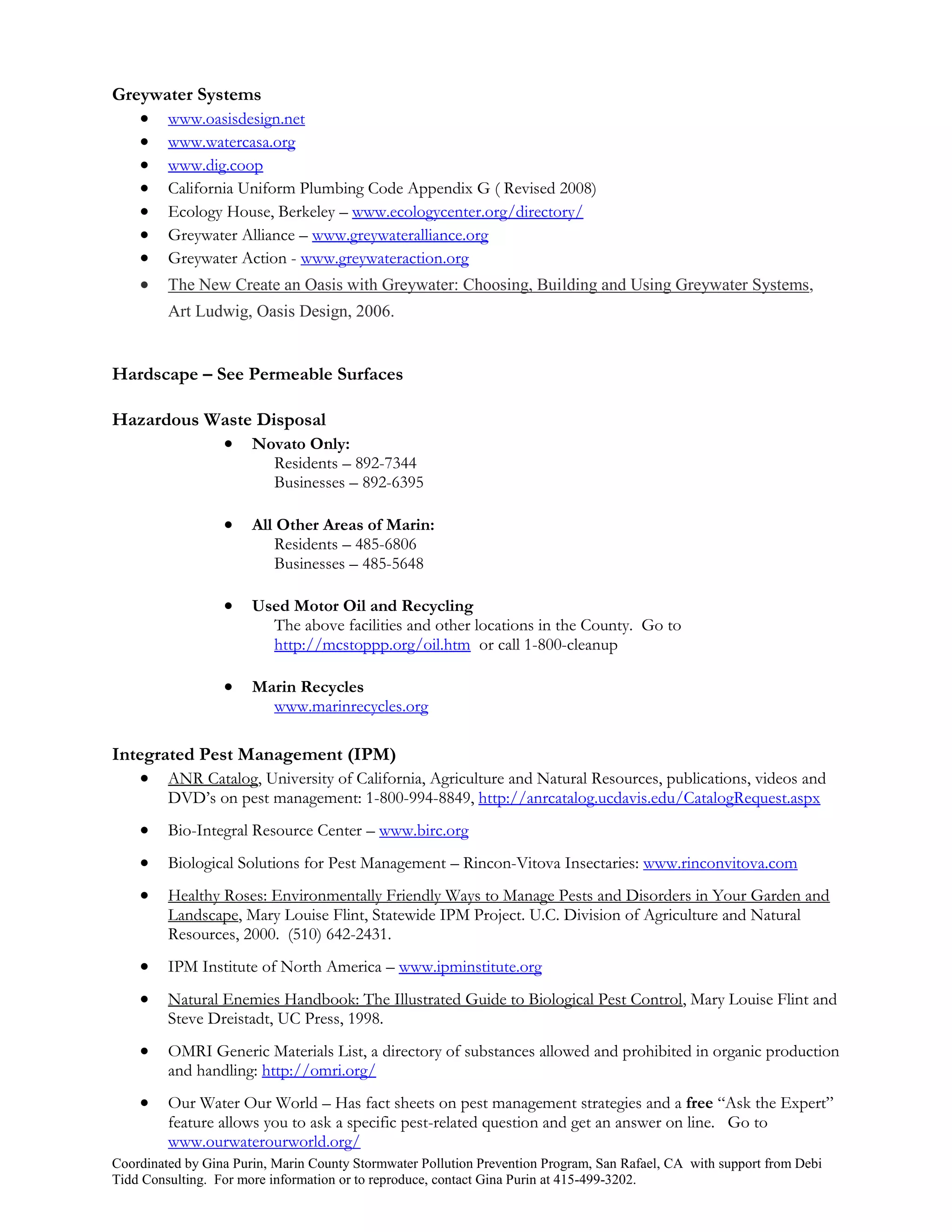 Greywater Systems
    www.oasisdesign.net
    www.watercasa.org
    www.dig.coop
    California Uniform Plumbing Code Appendix G ( Revised 2008)
    Ecology House, Berkeley – www.ecologycenter.org/directory/
    Greywater Alliance – www.greywateralliance.org
    Greywater Action - www.greywateraction.org
    The New Create an Oasis with Greywater: Choosing, Building and Using Greywater Systems,
         Art Ludwig, Oasis Design, 2006.


Hardscape – See Permeable Surfaces

Hazardous Waste Disposal
            Novato Only:
                          Residents – 892-7344
                          Businesses – 892-6395

                      All Other Areas of Marin:
                          Residents – 485-6806
                          Businesses – 485-5648

                      Used Motor Oil and Recycling
                         The above facilities and other locations in the County. Go to
                         http://mcstoppp.org/oil.htm or call 1-800-cleanup

                      Marin Recycles
                         www.marinrecycles.org

Integrated Pest Management (IPM)
     ANR Catalog, University of California, Agriculture and Natural Resources, publications, videos and
         DVD’s on pest management: 1-800-994-8849, http://anrcatalog.ucdavis.edu/CatalogRequest.aspx
        Bio-Integral Resource Center – www.birc.org
        Biological Solutions for Pest Management – Rincon-Vitova Insectaries: www.rinconvitova.com
        Healthy Roses: Environmentally Friendly Ways to Manage Pests and Disorders in Your Garden and
         Landscape, Mary Louise Flint, Statewide IPM Project. U.C. Division of Agriculture and Natural
         Resources, 2000. (510) 642-2431.
        IPM Institute of North America – www.ipminstitute.org
        Natural Enemies Handbook: The Illustrated Guide to Biological Pest Control, Mary Louise Flint and
         Steve Dreistadt, UC Press, 1998.
        OMRI Generic Materials List, a directory of substances allowed and prohibited in organic production
         and handling: http://omri.org/
        Our Water Our World – Has fact sheets on pest management strategies and a free “Ask the Expert”
         feature allows you to ask a specific pest-related question and get an answer on line. Go to
         www.ourwaterourworld.org/
Coordinated by Gina Purin, Marin County Stormwater Pollution Prevention Program, San Rafael, CA with support from Debi
Tidd Consulting. For more information or to reproduce, contact Gina Purin at 415-499-3202.
 