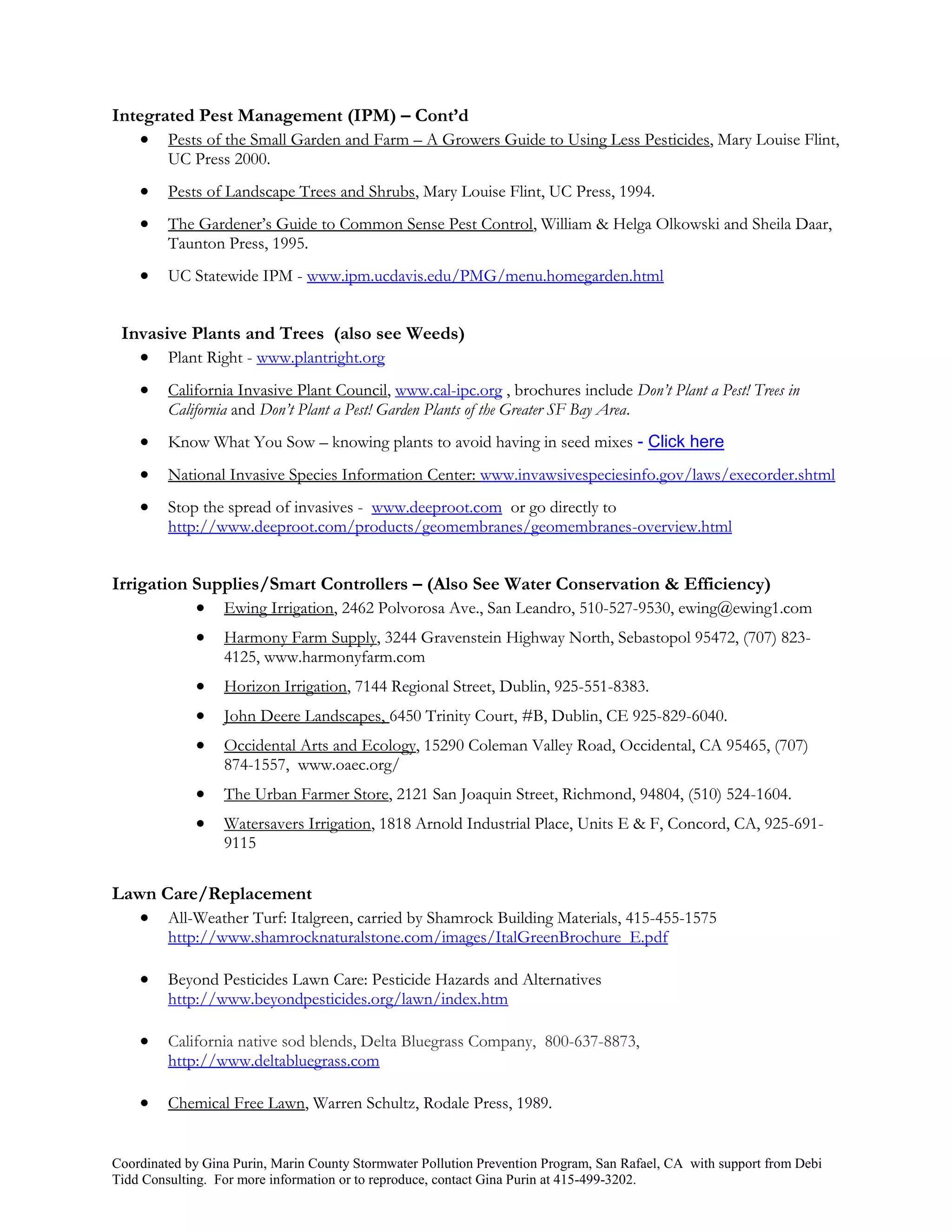 Integrated Pest Management (IPM) – Cont’d
     Pests of the Small Garden and Farm – A Growers Guide to Using Less Pesticides, Mary Louise Flint,
         UC Press 2000.
        Pests of Landscape Trees and Shrubs, Mary Louise Flint, UC Press, 1994.
        The Gardener’s Guide to Common Sense Pest Control, William & Helga Olkowski and Sheila Daar,
         Taunton Press, 1995.
        UC Statewide IPM - www.ipm.ucdavis.edu/PMG/menu.homegarden.html


 Invasive Plants and Trees (also see Weeds)
    Plant Right - www.plantright.org
        California Invasive Plant Council, www.cal-ipc.org , brochures include Don’t Plant a Pest! Trees in
         California and Don’t Plant a Pest! Garden Plants of the Greater SF Bay Area.
        Know What You Sow – knowing plants to avoid having in seed mixes - Click here
        National Invasive Species Information Center: www.invawsivespeciesinfo.gov/laws/execorder.shtml
        Stop the spread of invasives - www.deeproot.com or go directly to
         http://www.deeproot.com/products/geomembranes/geomembranes-overview.html


Irrigation Supplies/Smart Controllers – (Also See Water Conservation & Efficiency)
            Ewing Irrigation, 2462 Polvorosa Ave., San Leandro, 510-527-9530, ewing@ewing1.com
                 Harmony Farm Supply, 3244 Gravenstein Highway North, Sebastopol 95472, (707) 823-
                  4125, www.harmonyfarm.com
                 Horizon Irrigation, 7144 Regional Street, Dublin, 925-551-8383.
                 John Deere Landscapes, 6450 Trinity Court, #B, Dublin, CE 925-829-6040.
                 Occidental Arts and Ecology, 15290 Coleman Valley Road, Occidental, CA 95465, (707)
                  874-1557, www.oaec.org/
                 The Urban Farmer Store, 2121 San Joaquin Street, Richmond, 94804, (510) 524-1604.
                 Watersavers Irrigation, 1818 Arnold Industrial Place, Units E & F, Concord, CA, 925-691-
                  9115

Lawn Care/Replacement
    All-Weather Turf: Italgreen, carried by Shamrock Building Materials, 415-455-1575
         http://www.shamrocknaturalstone.com/images/ItalGreenBrochure_E.pdf

        Beyond Pesticides Lawn Care: Pesticide Hazards and Alternatives
         http://www.beyondpesticides.org/lawn/index.htm

        California native sod blends, Delta Bluegrass Company, 800-637-8873,
         http://www.deltabluegrass.com

        Chemical Free Lawn, Warren Schultz, Rodale Press, 1989.


Coordinated by Gina Purin, Marin County Stormwater Pollution Prevention Program, San Rafael, CA with support from Debi
Tidd Consulting. For more information or to reproduce, contact Gina Purin at 415-499-3202.
 