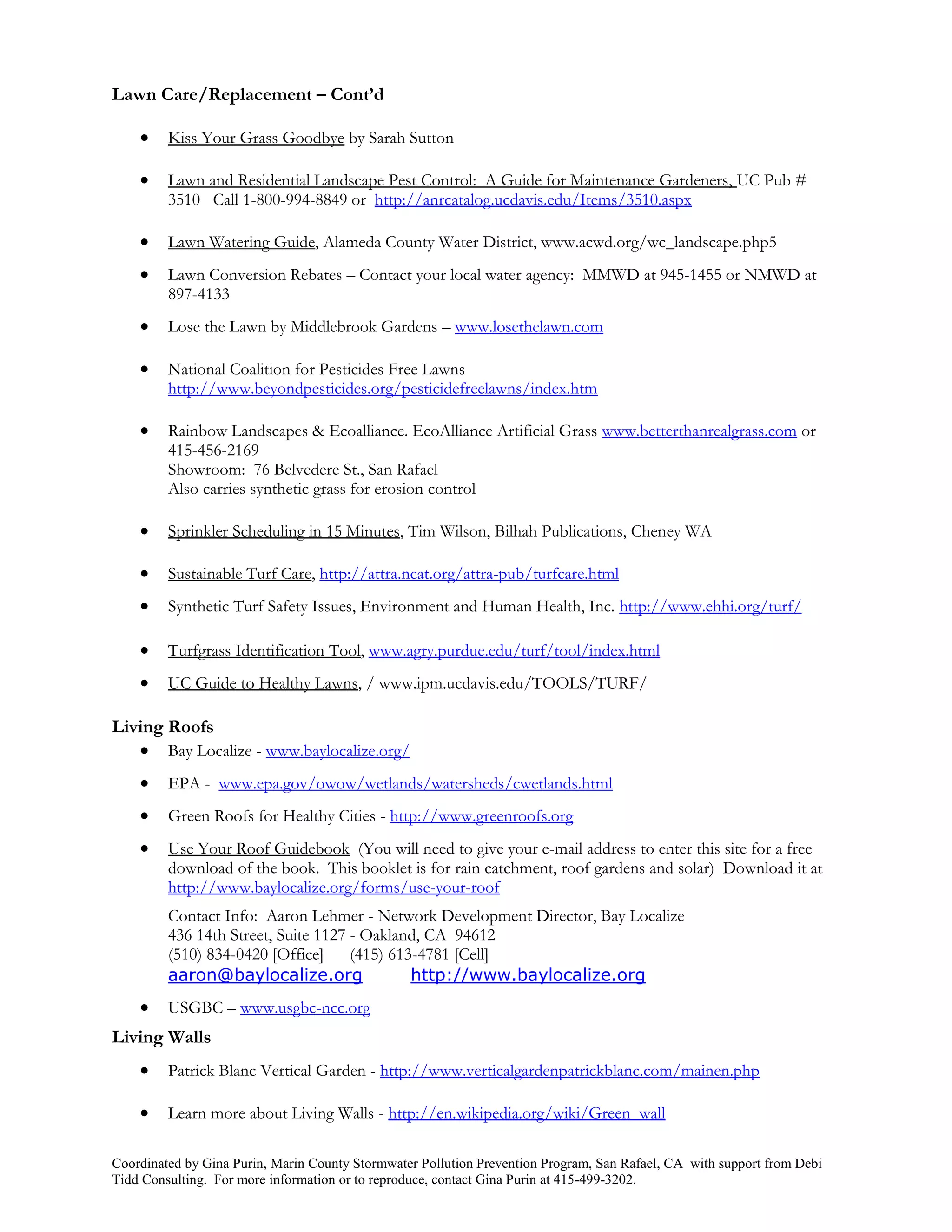 Lawn Care/Replacement – Cont’d

        Kiss Your Grass Goodbye by Sarah Sutton

        Lawn and Residential Landscape Pest Control: A Guide for Maintenance Gardeners, UC Pub #
         3510 Call 1-800-994-8849 or http://anrcatalog.ucdavis.edu/Items/3510.aspx

        Lawn Watering Guide, Alameda County Water District, www.acwd.org/wc_landscape.php5
        Lawn Conversion Rebates – Contact your local water agency: MMWD at 945-1455 or NMWD at
         897-4133
        Lose the Lawn by Middlebrook Gardens – www.losethelawn.com

        National Coalition for Pesticides Free Lawns
         http://www.beyondpesticides.org/pesticidefreelawns/index.htm

        Rainbow Landscapes & Ecoalliance. EcoAlliance Artificial Grass www.betterthanrealgrass.com or
         415-456-2169
         Showroom: 76 Belvedere St., San Rafael
         Also carries synthetic grass for erosion control

        Sprinkler Scheduling in 15 Minutes, Tim Wilson, Bilhah Publications, Cheney WA

        Sustainable Turf Care, http://attra.ncat.org/attra-pub/turfcare.html
        Synthetic Turf Safety Issues, Environment and Human Health, Inc. http://www.ehhi.org/turf/

        Turfgrass Identification Tool, www.agry.purdue.edu/turf/tool/index.html
        UC Guide to Healthy Lawns, / www.ipm.ucdavis.edu/TOOLS/TURF/

Living Roofs
    Bay Localize - www.baylocalize.org/
        EPA - www.epa.gov/owow/wetlands/watersheds/cwetlands.html
        Green Roofs for Healthy Cities - http://www.greenroofs.org
        Use Your Roof Guidebook (You will need to give your e-mail address to enter this site for a free
         download of the book. This booklet is for rain catchment, roof gardens and solar) Download it at
         http://www.baylocalize.org/forms/use-your-roof
         Contact Info: Aaron Lehmer - Network Development Director, Bay Localize
         436 14th Street, Suite 1127 - Oakland, CA 94612
         (510) 834-0420 [Office]     (415) 613-4781 [Cell]
         aaron@baylocalize.org                http://www.baylocalize.org
        USGBC – www.usgbc-ncc.org
Living Walls
        Patrick Blanc Vertical Garden - http://www.verticalgardenpatrickblanc.com/mainen.php

        Learn more about Living Walls - http://en.wikipedia.org/wiki/Green_wall

Coordinated by Gina Purin, Marin County Stormwater Pollution Prevention Program, San Rafael, CA with support from Debi
Tidd Consulting. For more information or to reproduce, contact Gina Purin at 415-499-3202.
 