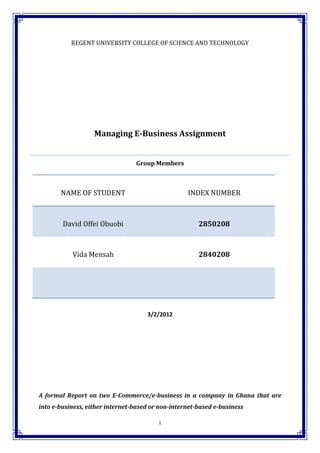 REGENT UNIVERSITY COLLEGE OF SCIENCE AND TECHNOLOGY




                   Managing E-Business Assignment


                                 Group Members



       NAME OF STUDENT                             INDEX NUMBER



        David Offei Obuobi                             2850208



           Vida Mensah                                 2840208




                                     3/2/2012




A formal Report on two E-Commerce/e-business in a company in Ghana that are
into e-business, either internet-based or non-internet-based e-business

                                         i
 