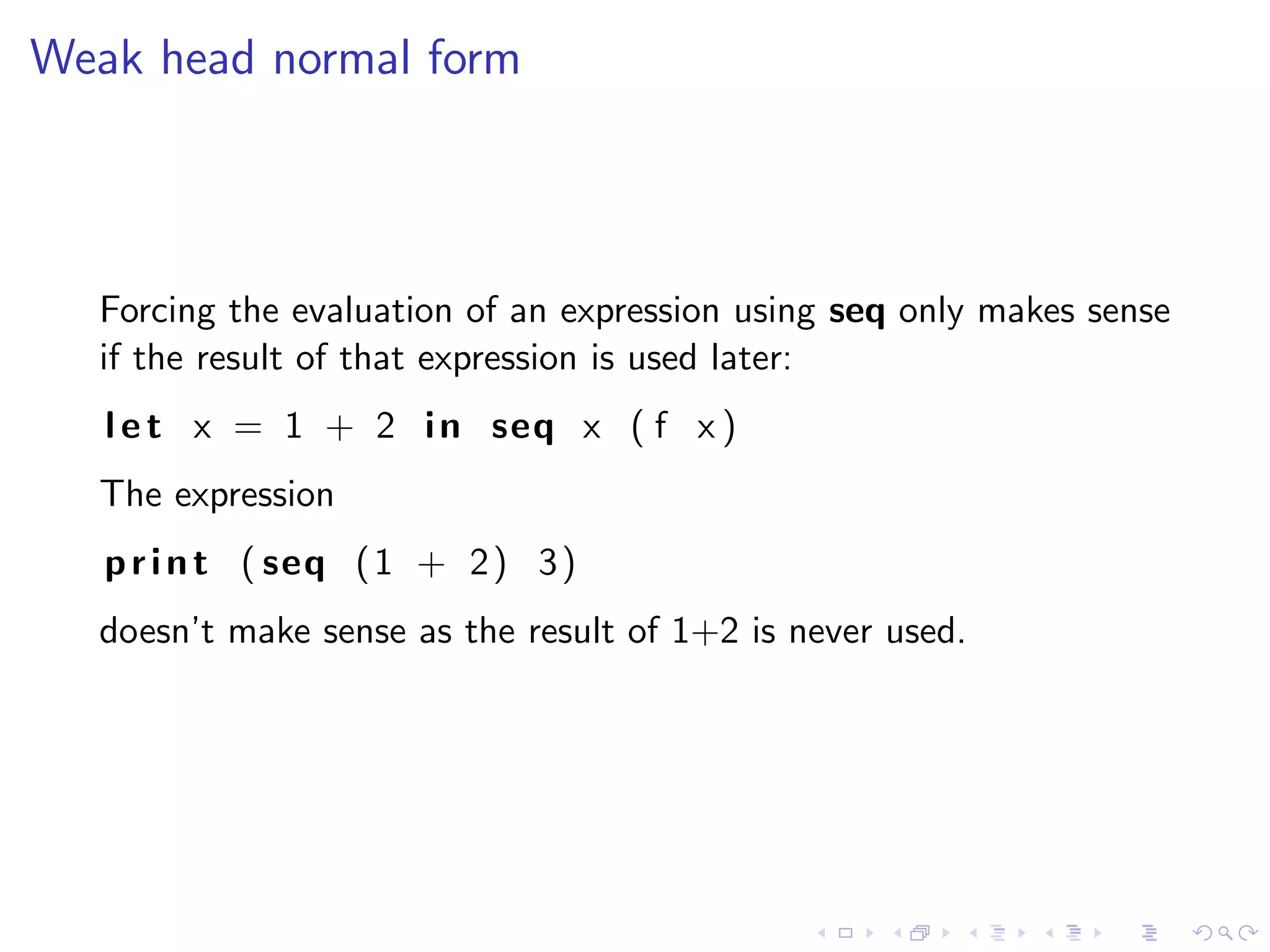 Weak head normal form



  Forcing the evaluation of an expression using seq only makes sense
  if the result of that expression is used later:
   l e t x = 1 + 2 i n seq x ( f x )
  The expression
   p r i n t ( seq ( 1 + 2 ) 3 )
  doesn’t make sense as the result of 1+2 is never used.
 