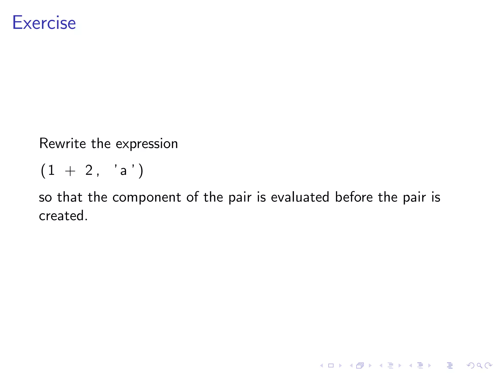 Exercise




   Rewrite the expression
   (1 + 2 , ’ a ’ )
   so that the component of the pair is evaluated before the pair is
   created.
 