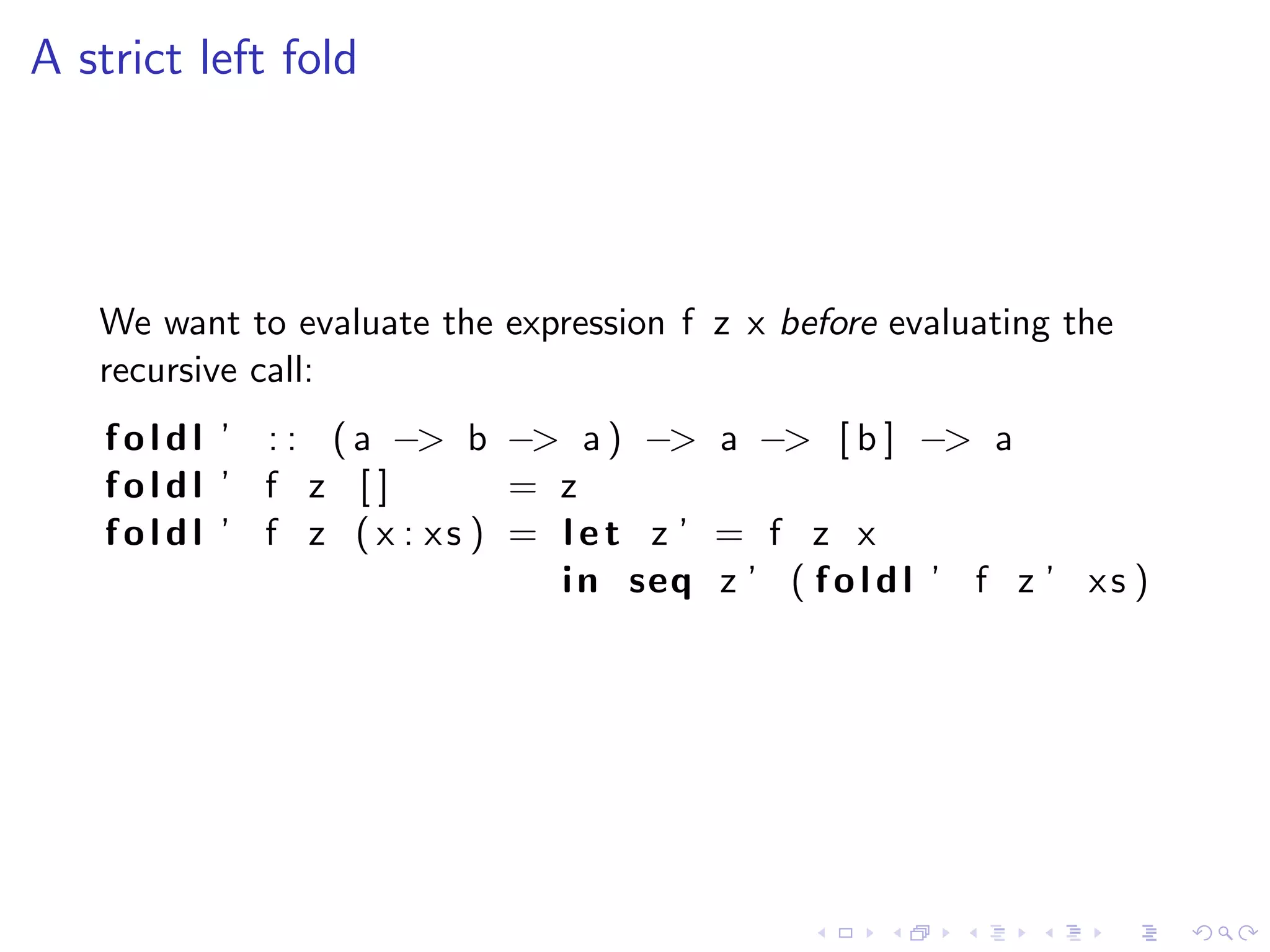 A strict left fold




   We want to evaluate the expression f z x before evaluating the
   recursive call:
    f o l d l ’ : : ( a −> b −> a ) −> a −> [ b ] −> a
    foldl ’ f z [ ]          = z
    foldl ’ f z ( x : xs ) = l e t z ’ = f z x
                               i n seq z ’ ( f o l d l ’ f z ’ x s )
 